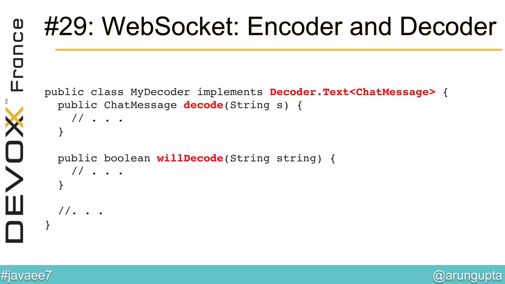 @arungupta	

#javaee7	

#29: WebSocket: Encoder and Decoder
public class MyDecoder implements Decoder.Text<ChatMessage> { 
public ChatMessage decode(String s) { 
// . . . 
} 
 
public boolean willDecode(String string) { 
// . . . 
} 
 
//. . . 
} 
 
!
 