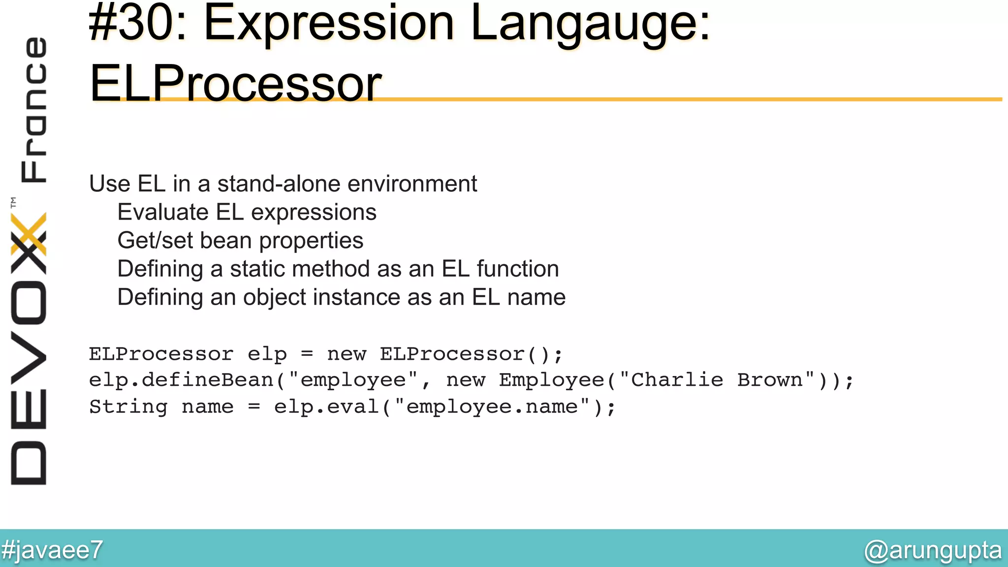 @arungupta	

#javaee7	

#30: Expression Langauge:
ELProcessor
Use EL in a stand-alone environment
Evaluate EL expressions
Get/set bean properties
Defining a static method as an EL function
Defining an object instance as an EL name
ELProcessor elp = new ELProcessor(); 
elp.defineBean("employee", new Employee("Charlie Brown")); 
String name = elp.eval("employee.name");!
 