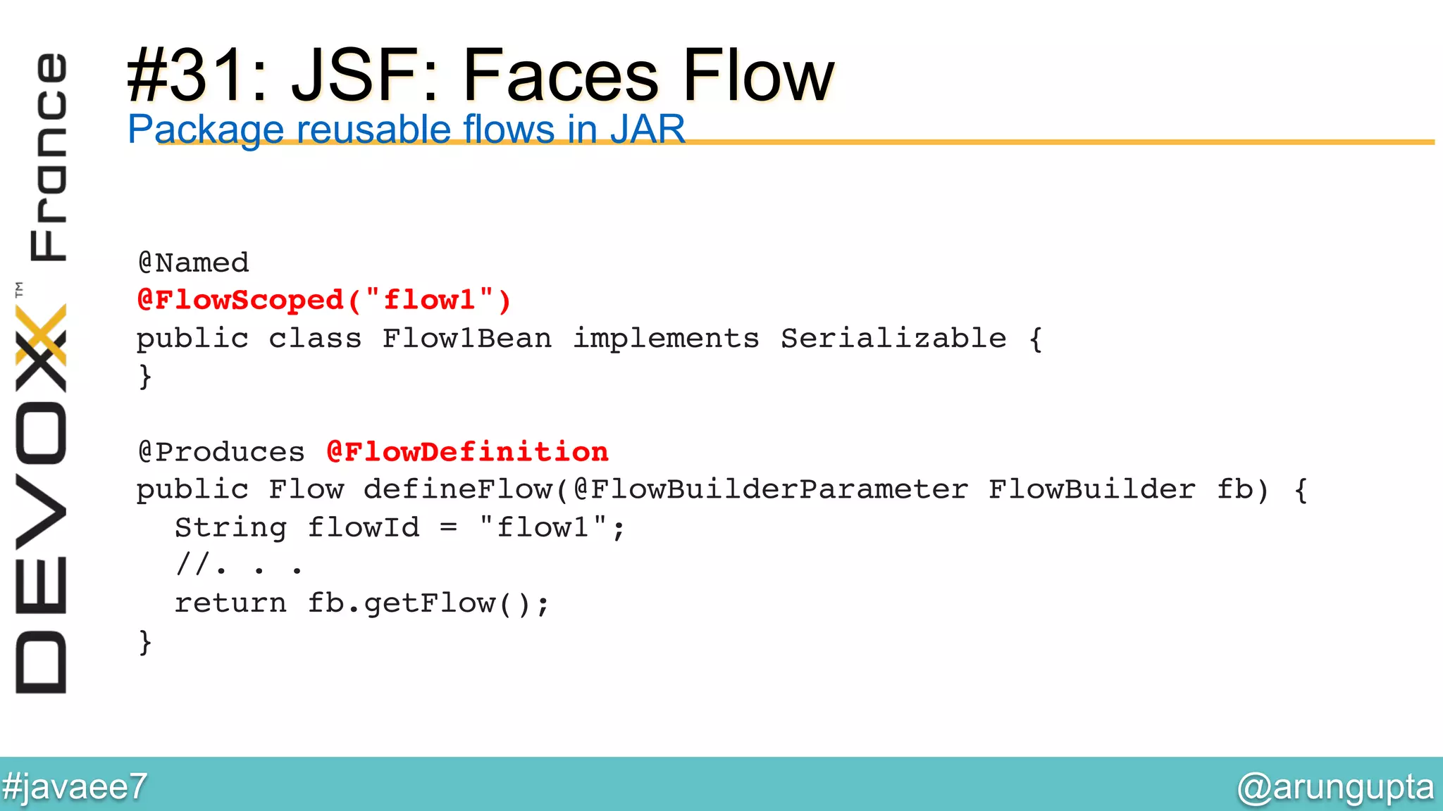 @arungupta	

#javaee7	

#31: JSF: Faces Flow
@Named 
@FlowScoped("flow1") 
public class Flow1Bean implements Serializable { 
}!
!
@Produces @FlowDefinition 
public Flow defineFlow(@FlowBuilderParameter FlowBuilder fb) { 
String flowId = "flow1"; 
//. . . 
return fb.getFlow(); 
}!
Package reusable flows in JAR
 