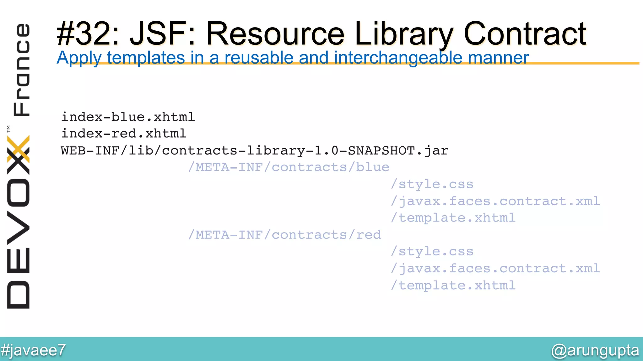 @arungupta	

#javaee7	

#32: JSF: Resource Library Contract
index-blue.xhtml 
index-red.xhtml 
WEB-INF/lib/contracts-library-1.0-SNAPSHOT.jar 
/META-INF/contracts/blue 
/style.css 
/javax.faces.contract.xml 
/template.xhtml 
/META-INF/contracts/red 
/style.css 
/javax.faces.contract.xml 
/template.xhtml!
Apply templates in a reusable and interchangeable manner
 