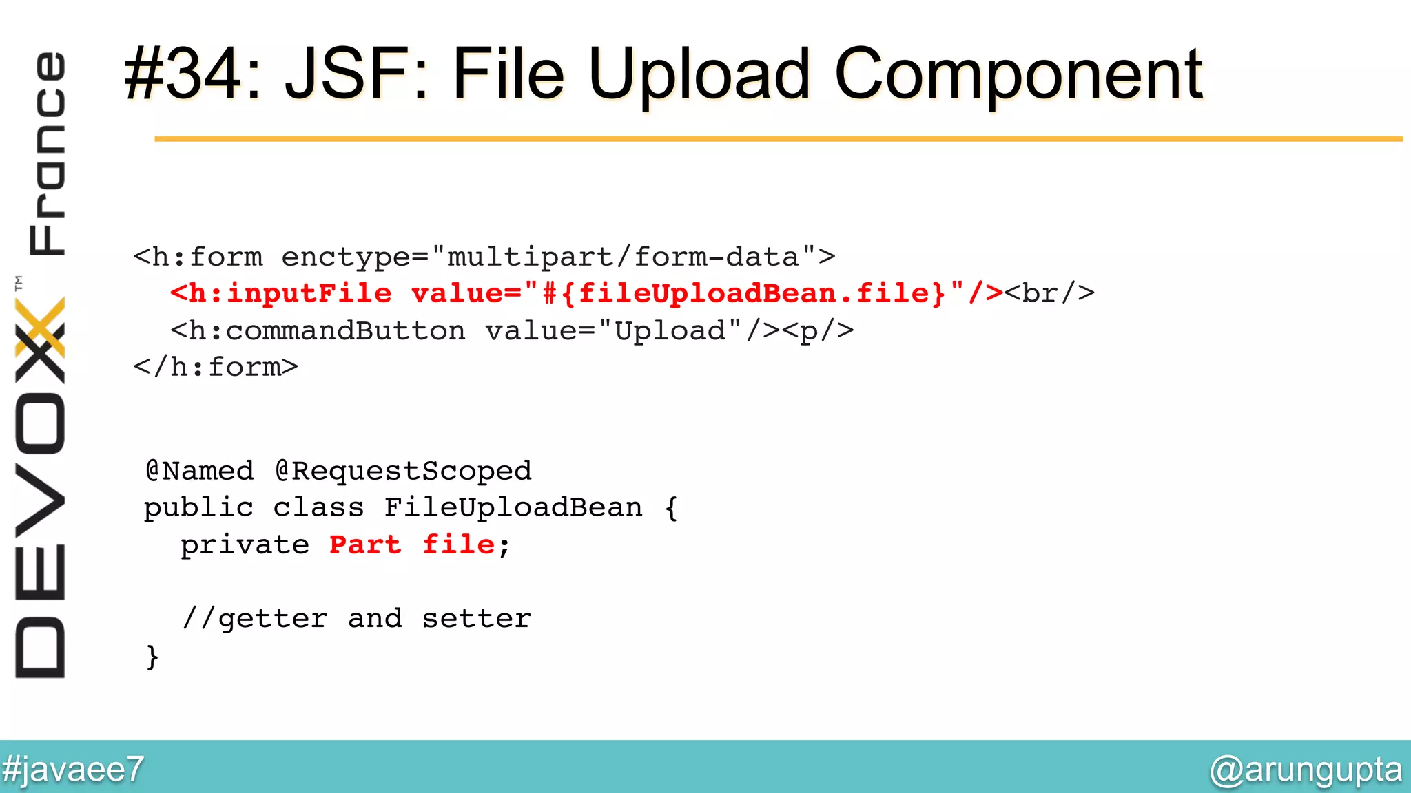 @arungupta	

#javaee7	

#34: JSF: File Upload Component
<h:form enctype="multipart/form-data"> 
<h:inputFile value="#{fileUploadBean.file}"/><br/> 
<h:commandButton value="Upload"/><p/> 
</h:form> !
@Named @RequestScoped  
public class FileUploadBean { 
private Part file; 
 
//getter and setter 
} !
 