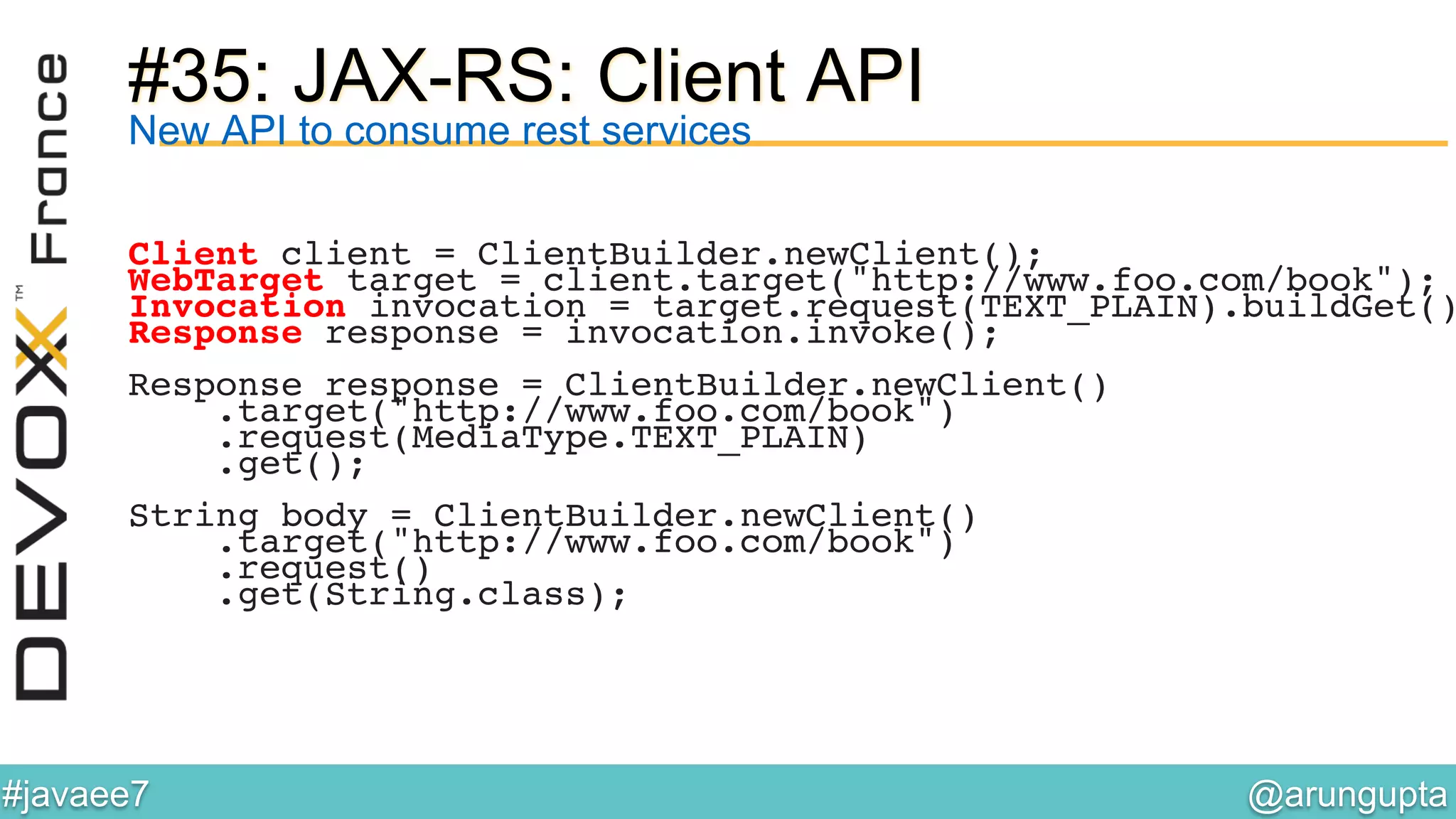 @arungupta	

#javaee7	

#35: JAX-RS: Client API
New API to consume rest services
Client client = ClientBuilder.newClient();!
WebTarget target = client.target("http://www.foo.com/book");!
Invocation invocation = target.request(TEXT_PLAIN).buildGet()
Response response = invocation.invoke();!
!
Response response = ClientBuilder.newClient()!
.target("http://www.foo.com/book")!
.request(MediaType.TEXT_PLAIN)!
.get();!
!
String body = ClientBuilder.newClient()!
.target("http://www.foo.com/book")!
.request()!
.get(String.class);!
 