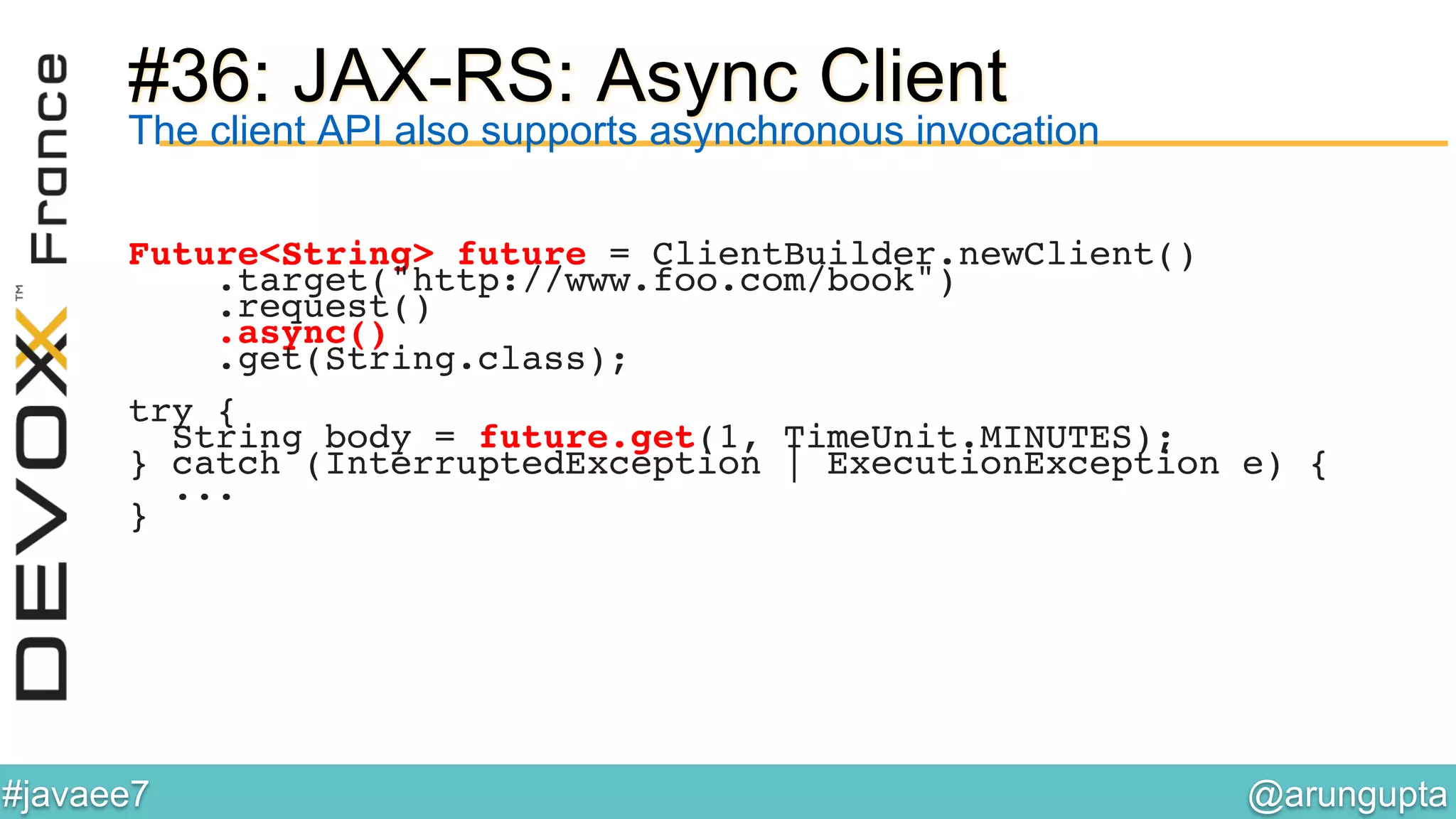 @arungupta	

#javaee7	

#36: JAX-RS: Async Client
The client API also supports asynchronous invocation
Future<String> future = ClientBuilder.newClient()!
.target("http://www.foo.com/book")!
.request()!
.async()!
.get(String.class);!
!
try {!
String body = future.get(1, TimeUnit.MINUTES);!
} catch (InterruptedException | ExecutionException e) { 
... 
}!
 