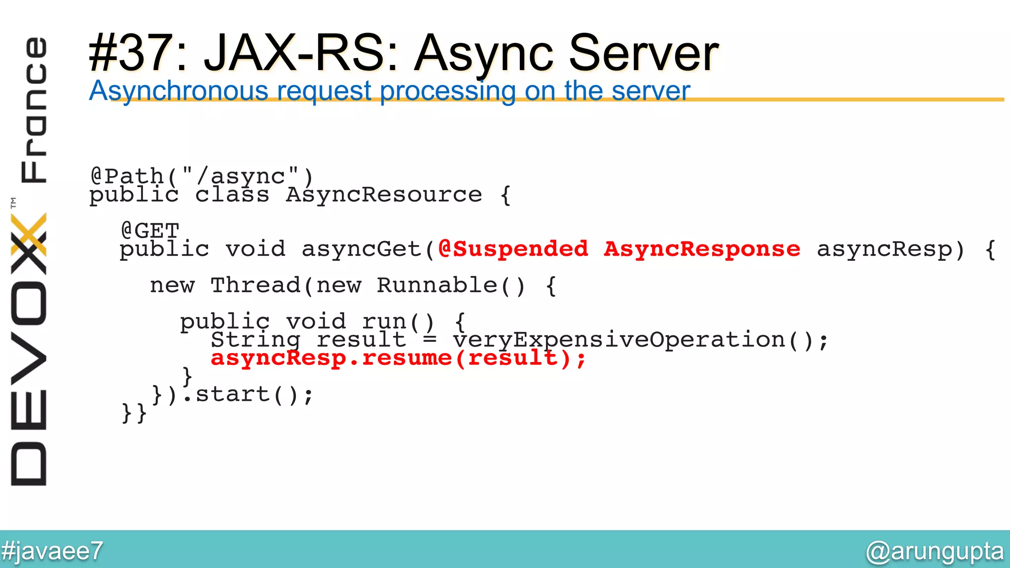 @arungupta	

#javaee7	

#37: JAX-RS: Async Server
Asynchronous request processing on the server
@Path("/async")!
public class AsyncResource {!
!
@GET!
public void asyncGet(@Suspended AsyncResponse asyncResp) {!
!
new Thread(new Runnable() {!
!
public void run() {!
String result = veryExpensiveOperation();!
asyncResp.resume(result);!
}!
}).start();!
}}!
 