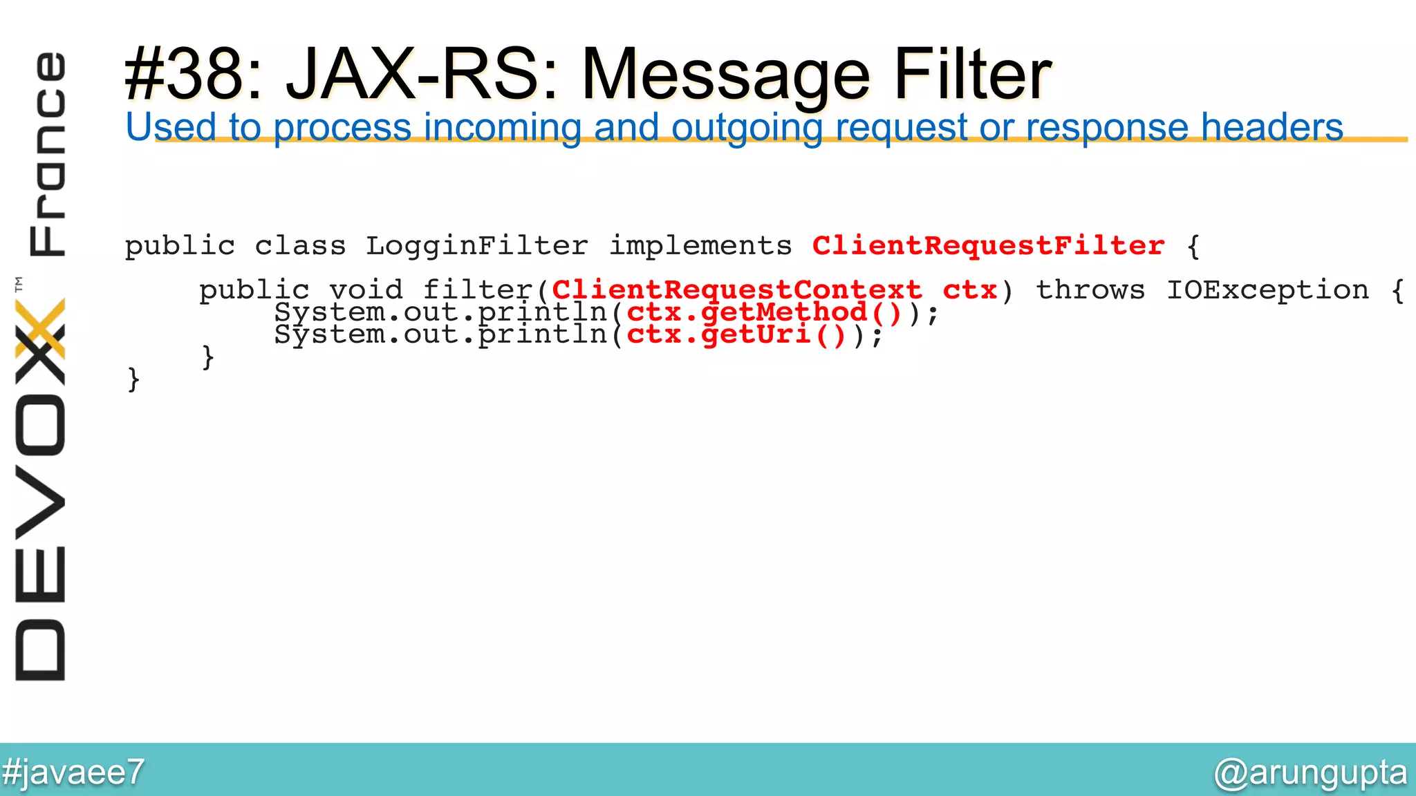 @arungupta	

#javaee7	

#38: JAX-RS: Message Filter
Used to process incoming and outgoing request or response headers
public class LogginFilter implements ClientRequestFilter {!
!
public void filter(ClientRequestContext ctx) throws IOException {!
System.out.println(ctx.getMethod());!
System.out.println(ctx.getUri());!
}!
}!
 