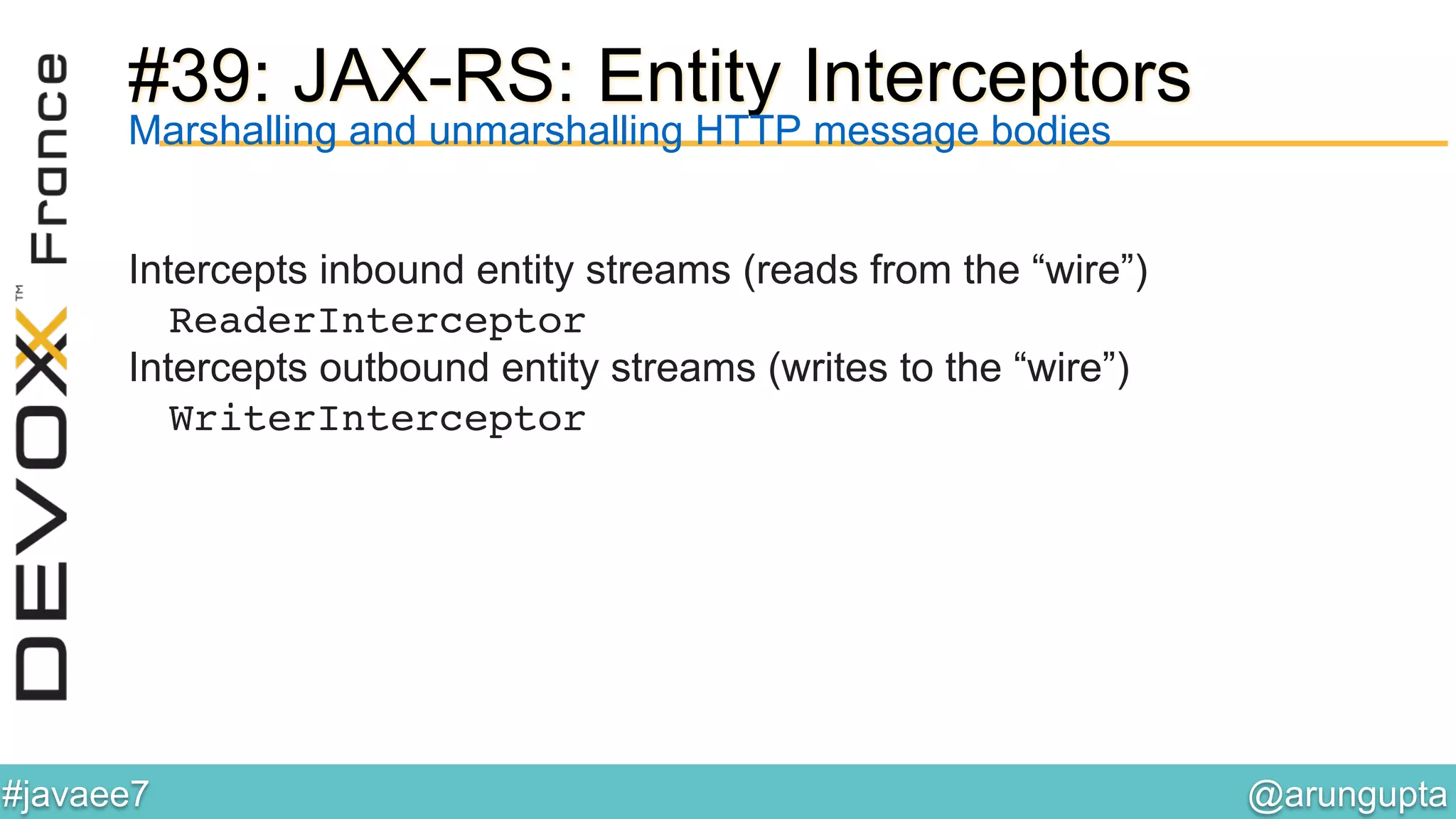 @arungupta	

#javaee7	

#39: JAX-RS: Entity Interceptors
Marshalling and unmarshalling HTTP message bodies
Intercepts inbound entity streams (reads from the “wire”)
ReaderInterceptor!
Intercepts outbound entity streams (writes to the “wire”)
WriterInterceptor!
 