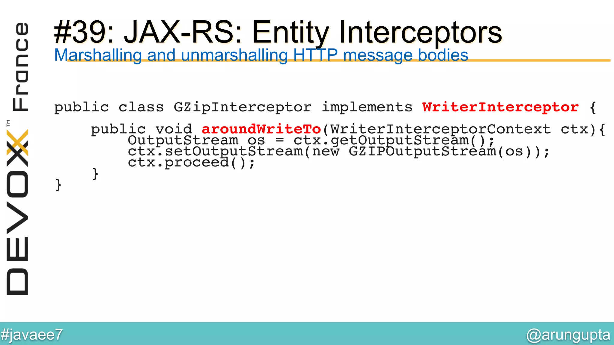 @arungupta	

#javaee7	

#39: JAX-RS: Entity Interceptors
Marshalling and unmarshalling HTTP message bodies
public class GZipInterceptor implements WriterInterceptor {!
!
public void aroundWriteTo(WriterInterceptorContext ctx){!
OutputStream os = ctx.getOutputStream();!
ctx.setOutputStream(new GZIPOutputStream(os));!
ctx.proceed();!
}!
}!
 