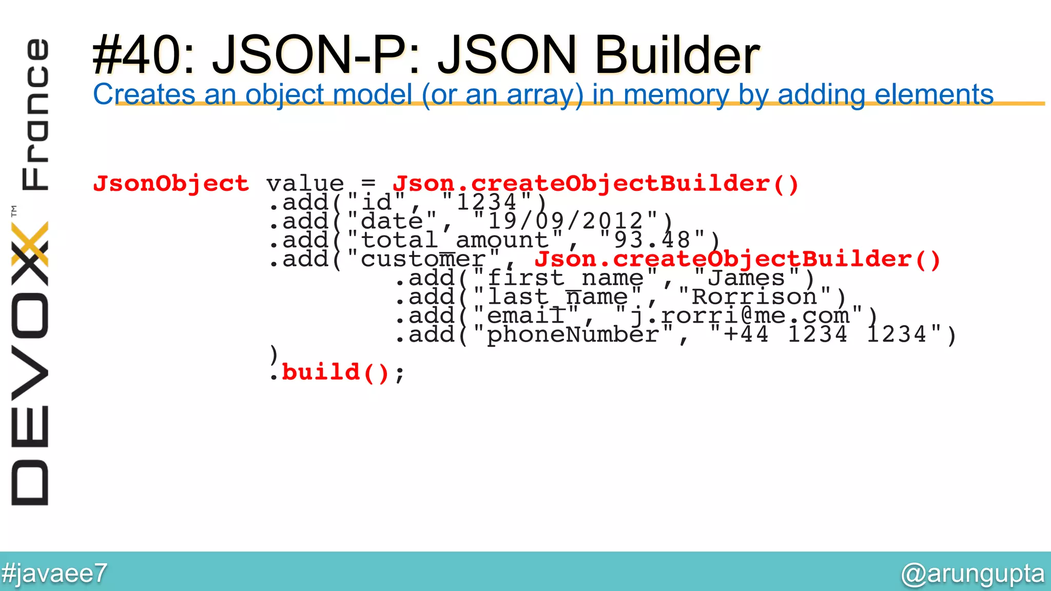 @arungupta	

#javaee7	

#40: JSON-P: JSON Builder
Creates an object model (or an array) in memory by adding elements
JsonObject value = Json.createObjectBuilder()!
.add("id", "1234")!
.add("date", "19/09/2012")!
.add("total_amount", "93.48")!
.add("customer", Json.createObjectBuilder()!
.add("first_name", "James")!
.add("last_name", "Rorrison")!
.add("email", "j.rorri@me.com")!
.add("phoneNumber", "+44 1234 1234")!
)!
.build();!
 