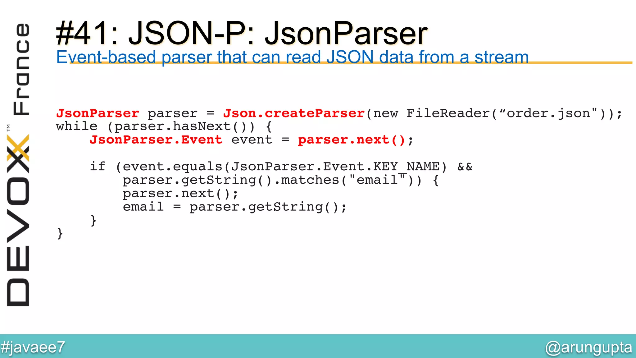 @arungupta	

#javaee7	

#41: JSON-P: JsonParser
Event-based parser that can read JSON data from a stream
JsonParser parser = Json.createParser(new FileReader(“order.json"));!
while (parser.hasNext()) {!
JsonParser.Event event = parser.next();!
!
if (event.equals(JsonParser.Event.KEY_NAME) && !
parser.getString().matches("email")) {!
parser.next();!
email = parser.getString();!
}!
}!
 
