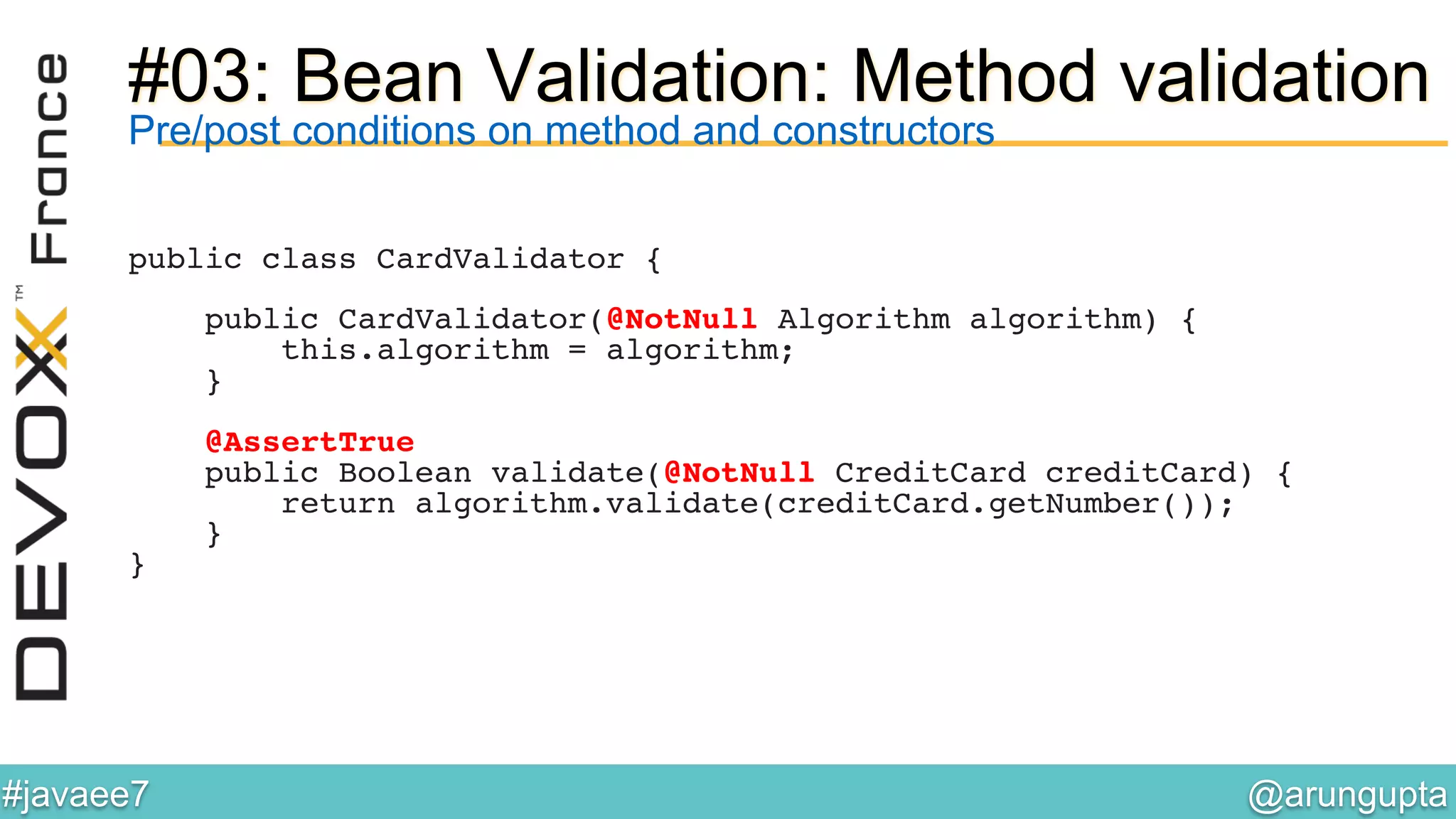 @arungupta	

#javaee7	

#03: Bean Validation: Method validation
Pre/post conditions on method and constructors
public class CardValidator {!
!
public CardValidator(@NotNull Algorithm algorithm) {!
this.algorithm = algorithm;!
}!
!
@AssertTrue!
public Boolean validate(@NotNull CreditCard creditCard) {!
return algorithm.validate(creditCard.getNumber());!
}!
}!
 
