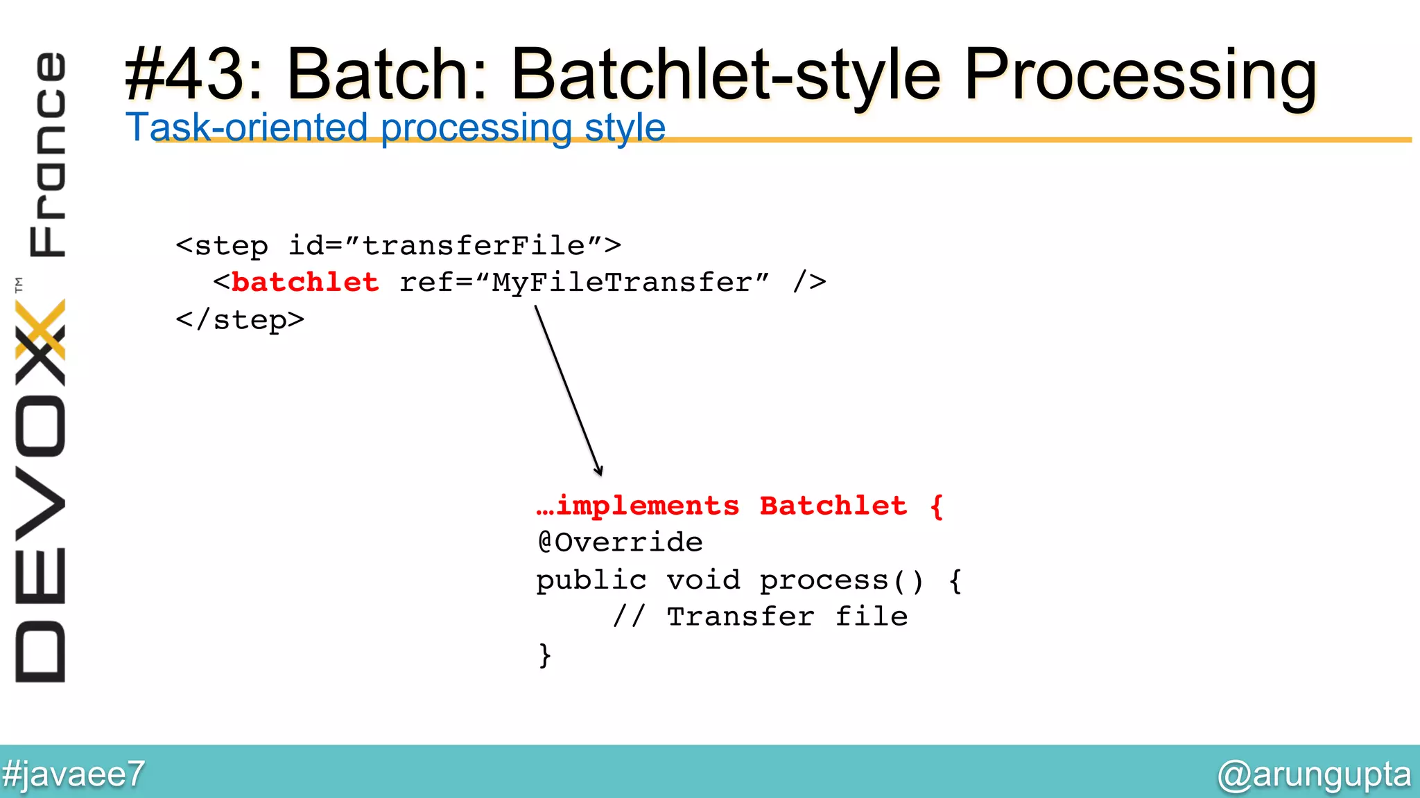 @arungupta	

#javaee7	

#43: Batch: Batchlet-style Processing
Task-oriented processing style
<step id=”transferFile”>!
<batchlet ref=“MyFileTransfer” />!
</step>!
…implements Batchlet {!
@Override 
public void process() { 
// Transfer file!
}!
!
 