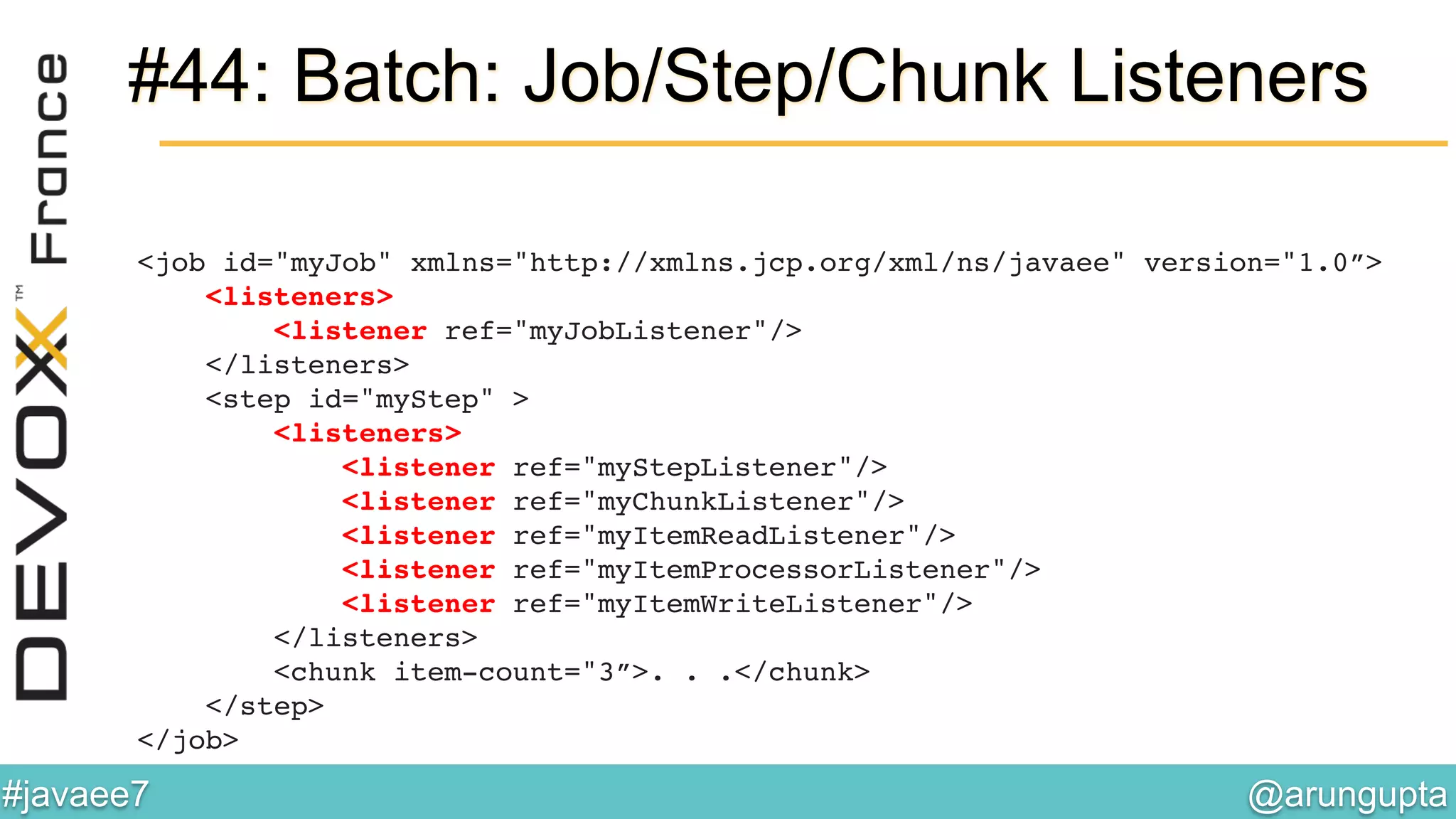 @arungupta	

#javaee7	

#44: Batch: Job/Step/Chunk Listeners
<job id="myJob" xmlns="http://xmlns.jcp.org/xml/ns/javaee" version="1.0”> 
<listeners> 
<listener ref="myJobListener"/> 
</listeners> 
<step id="myStep" > 
<listeners> 
<listener ref="myStepListener"/> 
<listener ref="myChunkListener"/> 
<listener ref="myItemReadListener"/> 
<listener ref="myItemProcessorListener"/> 
<listener ref="myItemWriteListener"/> 
</listeners> 
<chunk item-count="3”>. . .</chunk> 
</step> 
</job>!
!
 
