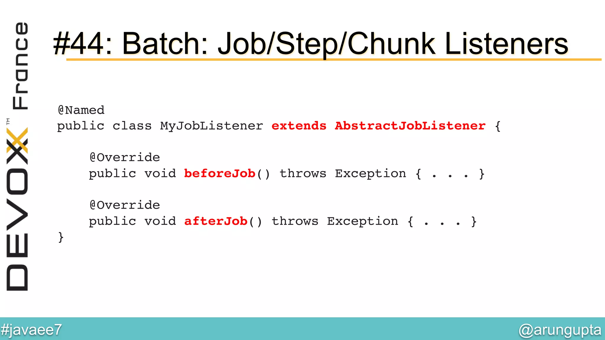 @arungupta	

#javaee7	

#44: Batch: Job/Step/Chunk Listeners
@Named 
public class MyJobListener extends AbstractJobListener { 
 
@Override 
public void beforeJob() throws Exception { . . . } 
 
@Override 
public void afterJob() throws Exception { . . . } 
}!
 