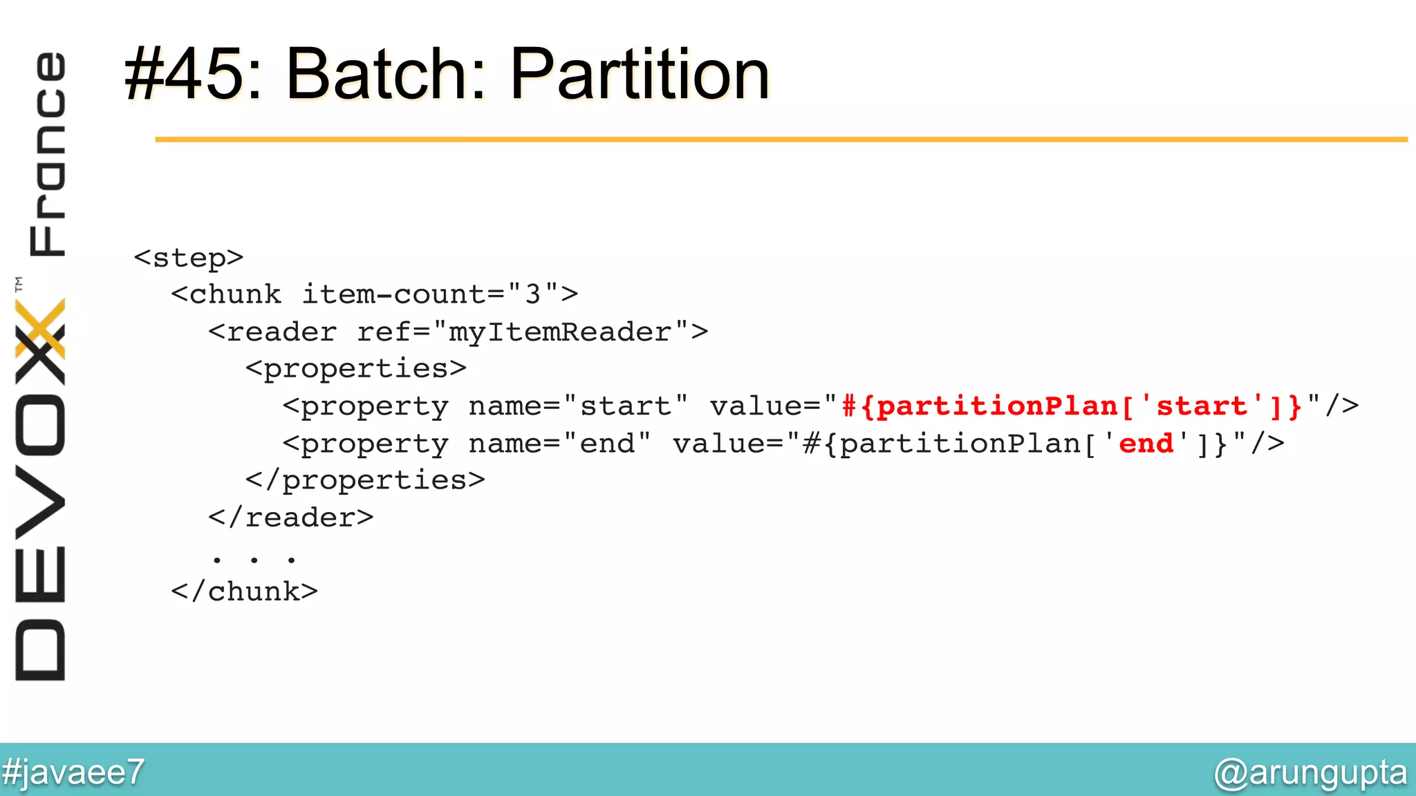 @arungupta	

#javaee7	

#45: Batch: Partition
<step> 
<chunk item-count="3"> 
<reader ref="myItemReader"> 
<properties> 
<property name="start" value="#{partitionPlan['start']}"/> 
<property name="end" value="#{partitionPlan['end']}"/> 
</properties>  
</reader> 
. . . 
</chunk>!
 