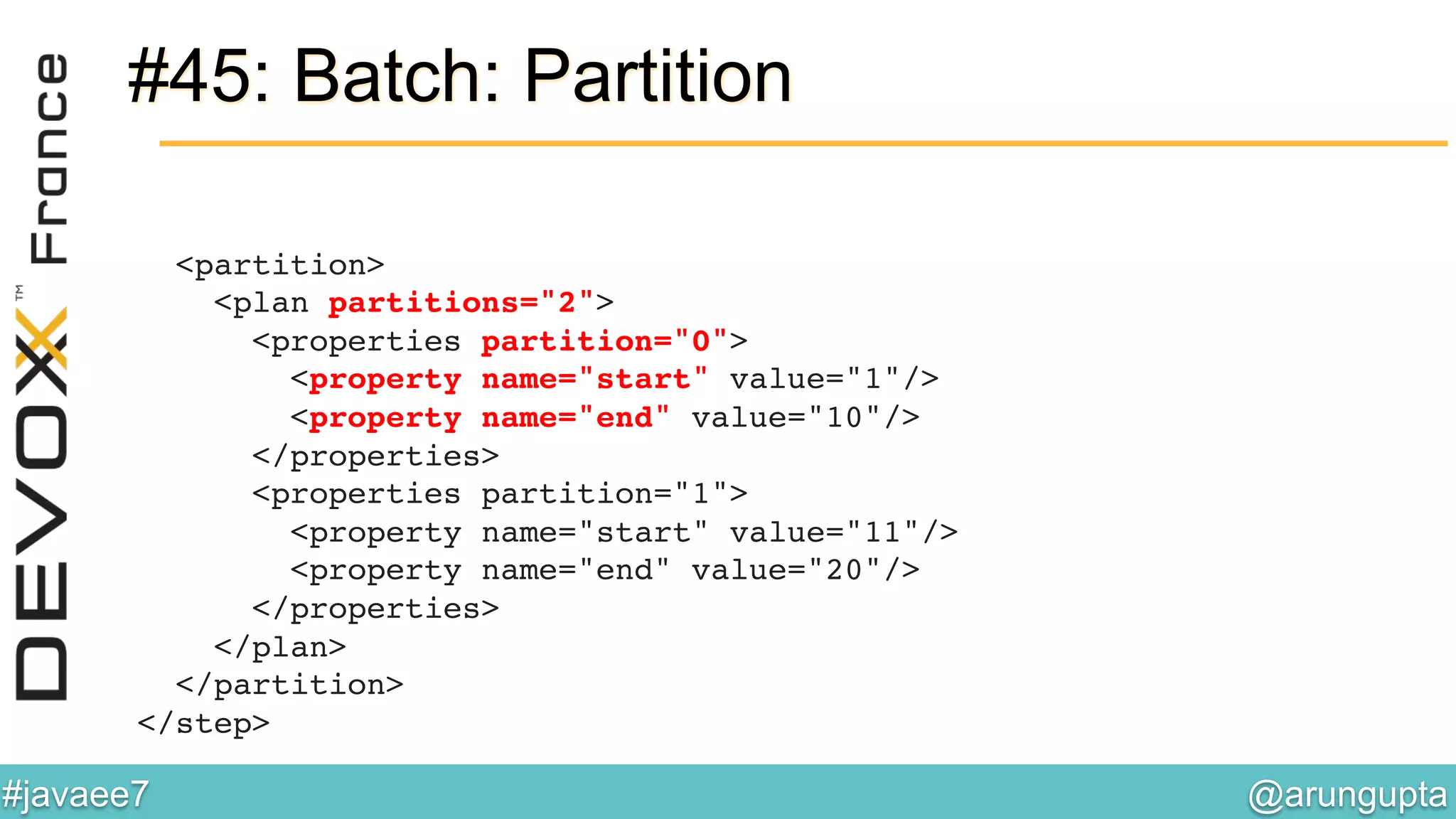 @arungupta	

#javaee7	

#45: Batch: Partition
<partition> 
<plan partitions="2"> 
<properties partition="0"> 
<property name="start" value="1"/> 
<property name="end" value="10"/> 
</properties> 
<properties partition="1"> 
<property name="start" value="11"/> 
<property name="end" value="20"/> 
</properties> 
</plan> 
</partition> 
</step>!
 