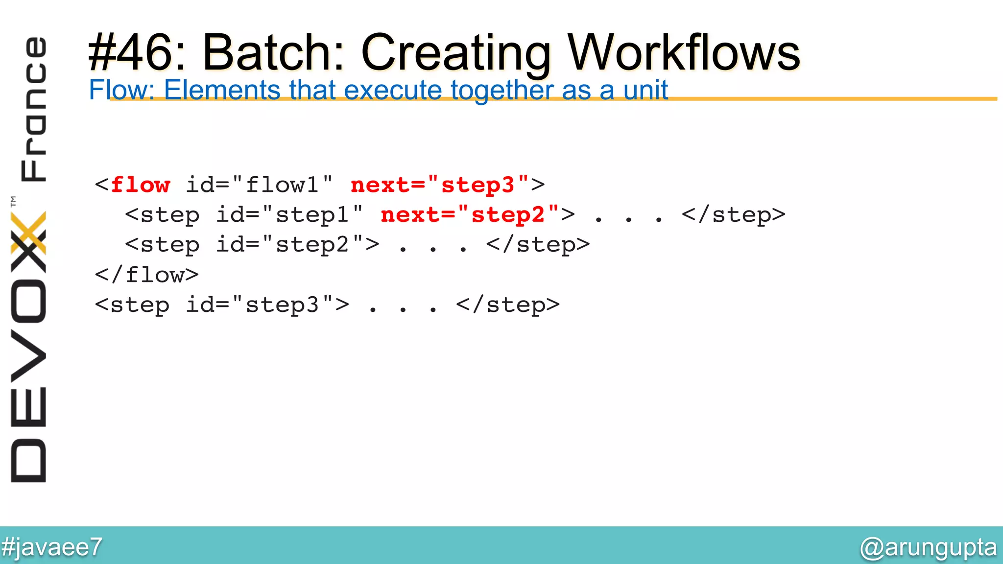 @arungupta	

#javaee7	

#46: Batch: Creating Workflows
<flow id="flow1" next="step3"> 
<step id="step1" next="step2"> . . . </step> 
<step id="step2"> . . . </step> 
</flow> 
<step id="step3"> . . . </step>!
Flow: Elements that execute together as a unit
 