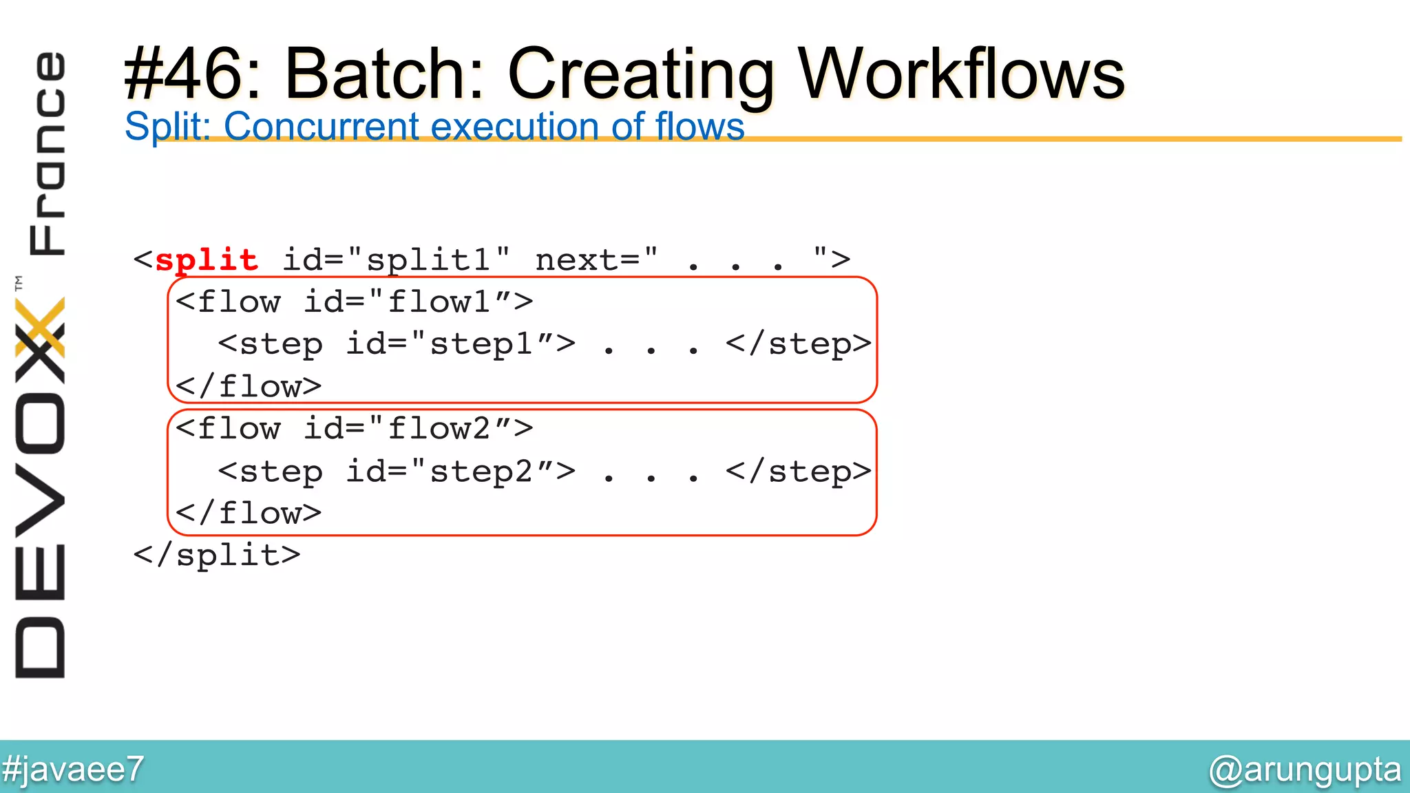 @arungupta	

#javaee7	

#46: Batch: Creating Workflows
<split id="split1" next=" . . . "> 
<flow id="flow1”> 
<step id="step1”> . . . </step> 
</flow> 
<flow id="flow2”> 
<step id="step2”> . . . </step> 
</flow> 
</split>!
Split: Concurrent execution of flows
 