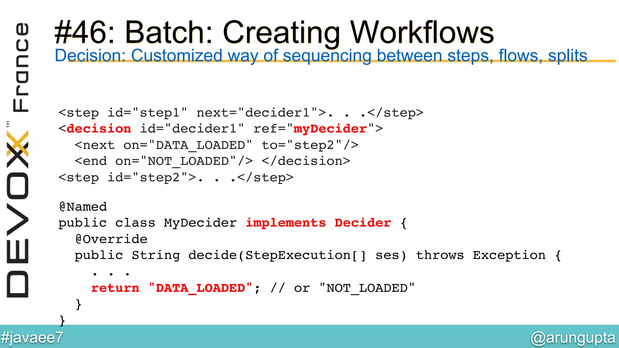 @arungupta	

#javaee7	

#46: Batch: Creating Workflows
<step id="step1" next="decider1">. . .</step> 
<decision id="decider1" ref="myDecider">  
<next on="DATA_LOADED" to="step2"/>  
<end on="NOT_LOADED"/> </decision> 
<step id="step2">. . .</step> !
!
Decision: Customized way of sequencing between steps, flows, splits
@Named 
public class MyDecider implements Decider { 
@Override 
public String decide(StepExecution[] ses) throws Exception { 
. . . 
return "DATA_LOADED"; // or "NOT_LOADED"!
} !
}!
 