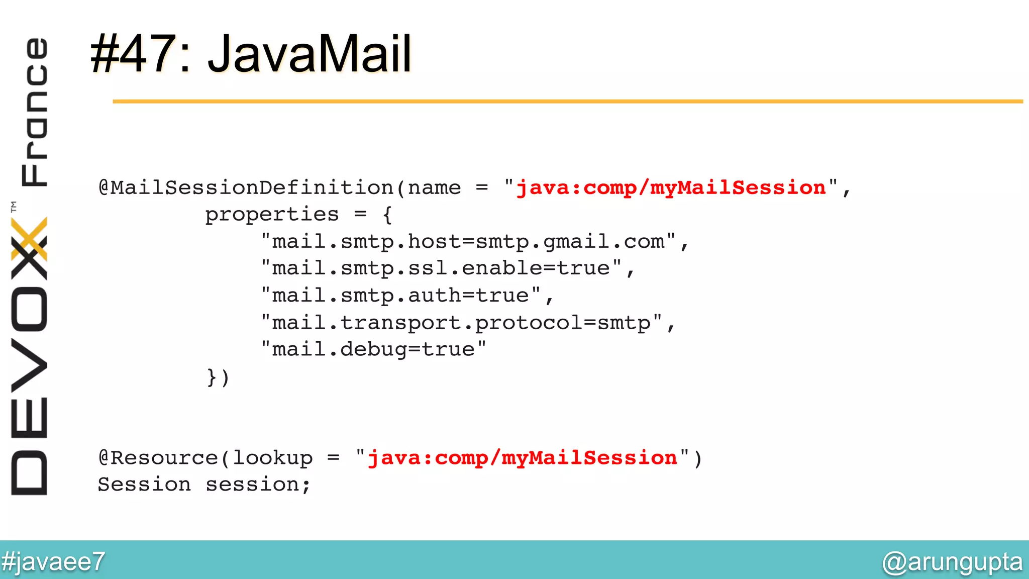 @arungupta	

#javaee7	

#47: JavaMail
@MailSessionDefinition(name = "java:comp/myMailSession", 
properties = { 
"mail.smtp.host=smtp.gmail.com", 
"mail.smtp.ssl.enable=true", 
"mail.smtp.auth=true", 
"mail.transport.protocol=smtp", 
"mail.debug=true" 
}) 
 
 
@Resource(lookup = "java:comp/myMailSession") 
Session session;!
 