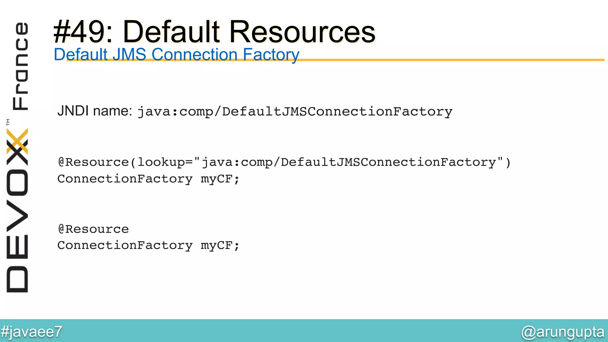 @arungupta	

#javaee7	

#49: Default Resources
JNDI name: java:comp/DefaultJMSConnectionFactory 
 
 
@Resource(lookup="java:comp/DefaultJMSConnectionFactory")  
ConnectionFactory myCF;
@Resource 
ConnectionFactory myCF;!
Default JMS Connection Factory
 