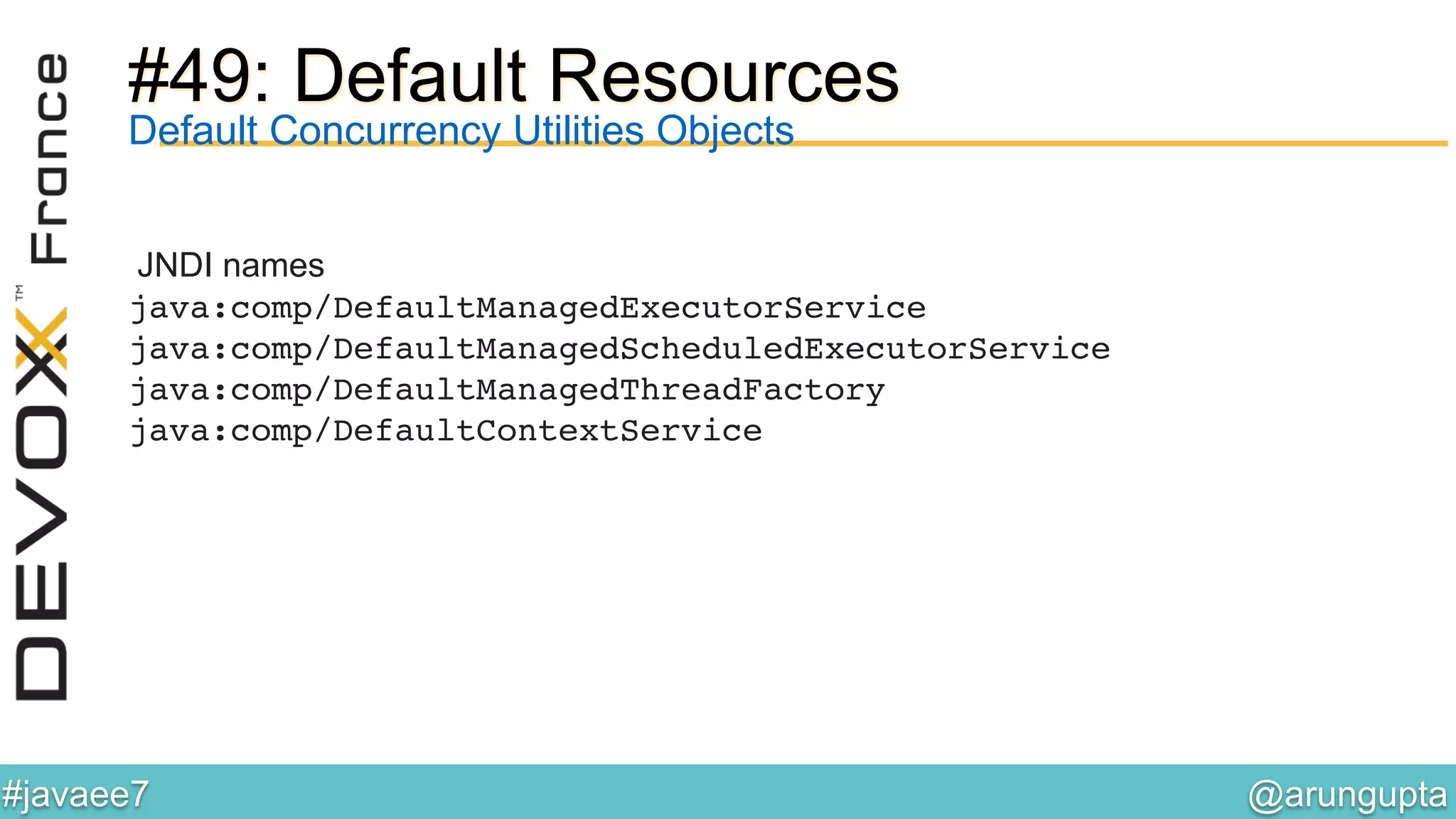 @arungupta	

#javaee7	

#49: Default Resources
JNDI names
java:comp/DefaultManagedExecutorService!
java:comp/DefaultManagedScheduledExecutorService!
java:comp/DefaultManagedThreadFactory!
java:comp/DefaultContextService!
Default Concurrency Utilities Objects
 