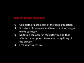 Loss of function mutations:
 Complete or partial loss of the normal function
 Structure of protein is so altered that it no longer
works correctly
 Mutation can occur in regulatory region that
affects transcription , translation or spilicing of
the protein
 Frequently recessive
 