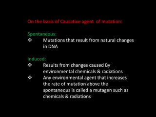 On the basis of Causative agent of mutation:
Spontaneous:
 Mutations that result from natural changes
in DNA
Induced:
 Results from changes caused By
environmental chemicals & radiations
 Any environmental agent that increases
the rate of mutation above the
spontaneous is called a mutagen such as
chemicals & radiations
 
