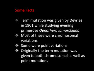 Some Facts
 Term mutation was given by Devries
in 1901 while studying evening
primerose Oenothera lamarckiana
 Most of these were chromosomal
variations
 Some were point variations
 Originally the term mutation was
given to both chromosomal as well as
point mutations
 