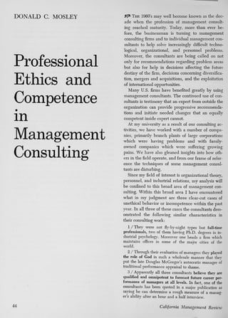 DONALD C. MOSLEY

Professional
Ethics and
Competence
in
Management
Consulting

may well become known as the decade when the profession of management consulting reached maturity. Today, more than ever before, the businessman is turning to management
consulting firms and to individual management consultants to help solve increasingly difficult technological, organizational, and personnel problems.
Moreover, the consultants are being called on not
only for recommendations regarding problem areas
but also for help in decisions aflFecting the future
destiny of the firm, decisions concerning diversification, mergers and acquisitions, and the exploitation
of international opportunities.
Many U.S. firms have benefited greatly by using
management consultants. The continued use of consultants is testimony that an expert from outside the
organization can provide progressive recommendations and initiate needed changes that an equally
competent inside expert cannot.
At my university as a result of our consulting activities, we have worked with a number of companies, primarily branch plants of large corporations
which were having problems and with familyowned companies which were suffering growing
pains. We have also gleaned insights into how others in the field operate, and from our frame of reference the techniques of some management consultants are disturbing.
Since my field of interest is organizational theory,
personnel, and industrial relations, my analysis will
be confined to this broad area of management consulting. Within this broad area I have encountered
what in my judgment are three clear-cut cases of
unethical behavior or incompetence within the past
year. In all three of these cases the consultants demonstrated the following similar characteristics in
their consulting work:
THE 196O'S

I / T h e y were not fly-by-night types but full-time
professionals, two of them having Ph.D. degrees in industrial psychology. Moreover one heads a firm which
maintains oflBces in some of the major cities of the
world.
2 / Through their evaluation of managers they played
the role of God in such a wholesale manner that they
put the late Douglas McGregor's autocratic manager of
traditional performance appraisal to shame.
3 / Apparently all three consultants believe they are
qualified and omnipotent to forecast future career performance of managers at all levels. In fact, one of the
consultants has been quoted in a major publication as
saying he can determine a rough measure of a manager's ability after an hour and a half interview.
44

California Management

Review

 