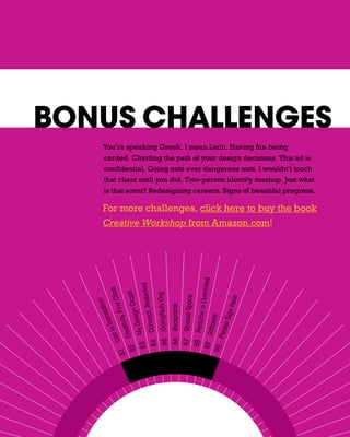 BONUS CHALLENGES
     You’re speaking Greek, I mean Latin. Having fun being
     carded. Charting the path of your design decisions. This ad is
     confidential. Going nuts over dangerous nuts. I wouldn’t touch
     that client until you did. Two-person identity mashup. Just what
     is that scent? Redesigning careers. Signs of beautiful progress.

     For more challenges, click here to buy the book
     Creative Workshop from Amazon.com!
                                                                              verrated
                        Redacted
                                 ss

                                h
                           t Cla




                              rg
                       n Grap




                                                                               e




                                                                            ere
      85 GoingNuts.O
                            n




                                                         87 Shared Spac

                                                                   ume is O
                      latio

                    , Firs




                                      86 Realpolitik




                                                                       gn H
           Concept,
              Desig
                 ans




                                                                       c
              tivity




                                                                 se Si
                                                              ifftasti
            in Tr




                                                         88 Perf
         Crea
            y




                                                           Plea
     83 M
       Lost




                                                        89 R
      84
    82




                                                       90
   81
 