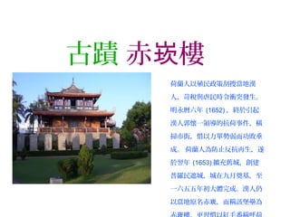 古蹟 赤 樓崁
荷蘭人以殖民政策刮搜當地漢
人，苛稅與虐民時令衝突發生。
明永曆六年 (1652) ，終於引起
漢人郭懷一領導的抗荷事件，橫
掃市街，惜以力單勢弱而功敗垂
成。 荷蘭人為防止反抗再生，遂
於翌年 (1653) 擴充舊城，創建
普羅民遮城，城在九月奠基，至
一六五五年初大體完成。漢人仍
以當地原名赤 ，而稱該堡壘為崁
 