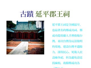 古蹟 延平郡王祠
延平郡王祠是全國最早，
也最著名的鄭成功祠。鄭
成功從荷蘭人手裡收復台
灣，並以台灣為反清復明
的基地，建設台灣不遺餘
力，深得民心，死後人民
設廟奉祀，但為避免清廷
找麻煩，故稱鄭成功為
 