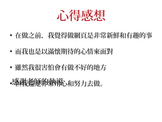心得感想
●
在做之前，我覺得做網頁是非常新鮮和有趣的事
●
而我也是以滿懷期待的心情來面對
●
雖然我很害怕會有做不好的地方
●
但我還是非常用心和努力去做。感謝老師的執導
 