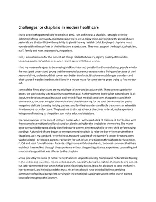 Challenges for chaplains in modern healthcare
I have beeninthe pastoral care realmsince 1990. I am definedasa chaplain.Istruggle withthe
definitionof true spirituality,mostlybecause there are somanythingssurroundingthe givingof pure
pastoral care that conflictwithmyabilitytogive itthe wayI wishI could. Employedchaplainsmust
operate withinthe confinesof the Institutionsexpectations.Theymustsupportthe hospital,physicians,
staff,familyandmostimportantly,the patient.
First,I am a championforthe patient.All thingsrelatedtohonesty,dignity,qualityof life andin
honoringa patients’wishesevenwhenIdon’tagree withthose wishes.
I findmynurse colleaguestobe amazingandkind-hearted,quietbrillianthumanbeings;peoplewhofor
the most part understoodyoungthattheyneededacareer;a wayto make a livingandbecause of their
personal drive,understoodthatsoonerwasbetterthanlater.Ittookme muchlongerto understand
whatcourse I wasdestinedto take.Ilivedina mouse maze forsome twelve yearstryingtofindmyway
out.
Some of the finestphysiciansare myprivilege toknow andassociate with.There are nosuperiority
issues;we workside byside toachieve acommongoal.As theycome to know whatpastoral care is all
about,we developamutual trust and deal withdifficultmedical conditionsthatpatientsandtheir
familiesface;doctorscaringforthe medical andchaplainscaringforthe soul.Sometimesourpaths
merge ina delicate dance byhelpingpatientsandfamiliestounderstandfutile treatmentsorwhenitis
time to move tocomfortcare. Theytrust me to discussadvance directivesindetail,eachexperience
beingone of teachingsothe patientcan make educateddecisions.
I became involvedinthe care of stillbornbabieswhenIwitnessedalackof trainingof staff to deal with
these complex emotional andlossissuesbutalsoincaringforthe tinybabiesthemselves.The major
issue surroundedkeepingabodydignifiedtogive parentstime tosayhellototheirchildbefore saying
goodbye.A standardof care beganto emerge amonghospitalstoraise the bar withrespecttothese
situations.Asismystandard (withthe help,trustandsupport of the Women’scenterdirectorsatmy
twohospitals) Idevelopedapremierprogramforsuchlossesbyeducationthrough RSTBereavement,
PLIDA and local funeral homes.Patientsstillgohome withbrokenhearts,butmostcommentthatthey
couldnot have walkedthroughthe experience withoutthe gentleguidance,experience,counselingand
emotional supportthatwasofferedbythe chaplain.
A fine priestbythe name of FatherHenry Piacatelli helpedtodevelopProfessional Pastoral Care training
inthe sixtiesandseventies.He presentedasgruff,especially duringthe nightatthe bedside of apatient,
but latercommentedthatwhenhe haddone hispriestlyduties,itwashispleasure tohandthe family
overto myself,andhe indicatedthattrust.Hiseffortsshouldhave snow balledintoathriving
community of spiritual caregiverscarryingonthe emotional supportprevalentinthe churchowned
hospitalsthroughoutthe country.
 