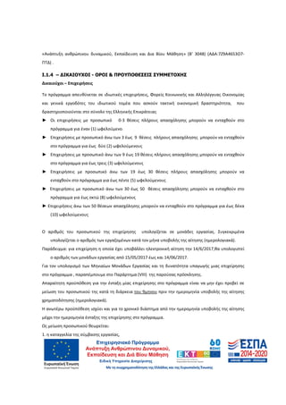 10
«Ανάπτυξη ανθρώπινου δυναμικού, Εκπαίδευση και Δια Βίου Μάθηση» (Β’ 3048) (ΑΔΑ:7Ζ9Α4653Ο7-
ΠΤΔ) .
Ι.1.4 – ∆ΙΚΑΙΟΥΧΟΙ - ΟΡΟΙ & ΠΡΟΥΠΟΘΕΣΕΙΣ ΣΥΜΜΕΤΟΧΗΣ
Δικαιούχοι – Επιχειρήσεις
Το πρόγραμμα απευθύνεται σε ιδιωτικές επιχειρήσεις, Φορείς Κοινωνικής και Αλληλέγγυας Οικονομίας
και γενικά εργοδότες του ιδιωτικού τομέα που ασκούν τακτική οικονομική δραστηριότητα, που
δραστηριοποιούνται στο σύνολο της Ελληνικής Επικράτειας
► Οι επιχειρήσεις με προσωπικό 0-3 θέσεις πλήρους απασχόλησης μπορούν να ενταχθούν στο
πρόγραμμα για έναν (1) ωφελούμενο.
► Επιχειρήσεις με προσωπικό άνω των 3 έως 9 θέσεις πλήρους απασχόλησης μπορούν να ενταχθούν
στο πρόγραμμα για έως δύο (2) ωφελούμενους
► Επιχειρήσεις με προσωπικό άνω των 9 έως 19 θέσεις πλήρους απασχόλησης μπορούν να ενταχθούν
στο πρόγραμμα για έως τρεις (3) ωφελούμενους
► Επιχειρήσεις με προσωπικό άνω των 19 έως 30 θέσεις πλήρους απασχόλησης μπορούν να
ενταχθούν στο πρόγραμμα για έως πέντε (5) ωφελούμενους
► Επιχειρήσεις με προσωπικό άνω των 30 έως 50 θέσεις απασχόλησης μπορούν να ενταχθούν στο
πρόγραμμα για έως οκτώ (8) ωφελούμενους
► Επιχειρήσεις άνω των 50 θέσεων απασχόλησης μπορούν να ενταχθούν στο πρόγραμμα για έως δέκα
(10) ωφελούμενους
Ο αριθμός του προσωπικού της επιχείρησης υπολογίζεται σε μονάδες εργασίας. Συγκεκριμένα
υπολογίζεται ο αριθμός των εργαζομένων κατά τον μήνα υποβολής της αίτησης (ημερολογιακά).
Παράδειγμα: για επιχείρηση η οποία έχει υποβάλλει ηλεκτρονική αίτηση την 14/6/2017,θα υπολογιστεί
ο αριθμός των μονάδων εργασίας από 15/05/2017 έως και 14/06/2017.
Για τον υπολογισμό των Μηνιαίων Μονάδων Εργασίας και τη δυνατότητα υπαγωγής μιας επιχείρησης
στο πρόγραμμα , παραπέμπουμε στο Παράρτημα (VIII) της παρούσας πρόσκλησης.
Απαραίτητη προϋπόθεση για την ένταξη μίας επιχείρησης στο πρόγραμμα είναι να μην έχει προβεί σε
μείωση του προσωπικού της κατά τη διάρκεια του 9μηνου πριν την ημερομηνία υποβολής της αίτησης
χρηματοδότησης (ημερολογιακά).
Η ανωτέρω προϋπόθεση ισχύει και για το χρονικό διάστημα από την ημερομηνία υποβολής της αίτησης
μέχρι την ημερομηνία ένταξης της επιχείρησης στο πρόγραμμα.
Ως μείωση προσωπικού θεωρείται:
1. η καταγγελία της σύμβασης εργασίας,
ΑΔΑ: 60ΔΕ4691Ω2-5ΗΑ
 