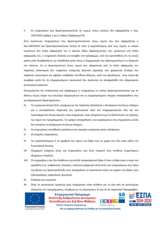 12
ΙΙ. Οι επιχειρήσεις που δραστηριοποιούνται σε τομείς, στους οποίους δεν εφαρμόζεται ο Καν.
1407/2013 (άρθρο 1 και 2 ) Βλέπε Παράρτημα VII.
Στην περίπτωση επιχειρήσεων που δραστηριοποιούνται στους τομείς που δεν εφαρμόζεται ο
Καν.1407/2013 και δραστηριοποιούνται επίσης σε έναν ή περισσότερους από τους τομείς, οι οποίοι
εμπίπτουν στο πεδίο εφαρμογής του ή ασκούν άλλες δραστηριότητες που εμπίπτουν στο πεδίο
εφαρμογής του, η επιχείρηση δύναται να ενταχθεί στο πρόγραμμα, υπό την προϋπόθεση ότι τα οικεία
κράτη μέλη διασφαλίζουν, με κατάλληλα μέσα, όπως ο διαχωρισμός των δραστηριοτήτων ή η διάκριση
του κόστους, ότι οι δραστηριότητες στους τομείς που εξαιρούνται από το πεδίο εφαρμογής του
παρόντος κανονισμού δεν τυγχάνουν ενίσχυσης ήσσονος σημασίας που χορηγείται δυνάμει του
παρόντος κανονισμού και εφόσον υποβάλλει Υπεύθυνη Δήλωση, κατά την αξιολόγηση, στην οποία θα
αναφέρει ρητά ότι το επιχορηγούμενο προσωπικό δεν πρόκειται να απασχοληθεί στο εξαιρούμενο
αντικείμενο εργασιών.
Επισημαίνεται ότι εντάσσονται στο πρόγραμμα οι επιχειρήσεις οι οποίες δραστηριοποιούνται και σε
άλλους τομείς πέραν των ανωτέρω εξαιρουμένων και οι επιχορηγούμενοι άνεργοι απασχοληθούν στις
μη εξαιρούμενες δραστηριότητες.
III. Τα νυχτερινά κέντρα διότι σύμφωνα με την παρούσα πρόσκληση η διενέργεια επιτόπιων ελέγχων
και η αυτοπρόσωπη παρουσία του προσωπικού τόσο του επιχορηγούμενου όσο και του
προϋπάρχοντος δεσμευόμενου στην επιχείρηση, είναι απαραίτητη για τη διαπίστωση της τήρησης
των όρων του προγράμματος. Το ωράριο απασχόλησης των εργαζομένων στις επιχειρήσεις αυτές
δεν επιτρέπει τη διεξαγωγή επιτόπιων ελέγχων.
IV. Οι επιχειρήσεις προώθησης προϊόντων και παροχής υπηρεσιών μέσω τηλεφώνου.
V. Οι εποχικές επιχειρήσεις.
VI. Τα υποκαταστήματα ή τα γραφεία που έχουν την έδρα τους σε χώρα που δεν είναι μέλος της
Ευρωπαϊκής Ένωσης.
VII. Εξωχώριες εταιρείες όπως και επιχειρήσεις που στην εταιρική τους σύνθεση συμμετέχουν
εξωχώριες εταιρείες.
VIII. Οι επιχειρήσεις που δεν διαθέτουν αυτοτελή επαγγελματική έδρα ή όταν η έδρα είναι η οικία του
εργοδότη (π.χ. ασφαλιστές, λογιστές, πολιτικοί μηχανικοί κλπ) εκτός των επιχειρήσεων που λόγω
της φύσης της δραστηριότητάς τους απασχολούν το προσωπικό εκτός του χώρου της έδρας τους
(ηλεκτρολόγοι, υδραυλικοί, ψυκτικοί).
IX. Σύλλογοι και σωματεία
ΧIΙ. Όταν το αντικείμενο εργασιών μίας επιχείρησης είναι σύνθετο και το ένα από τα αντικείμενα
εξαιρείται του προγράμματος, σύμφωνα με τις περιπτώσεις ΙΙΙ έως ΙΧ της παρούσας Παραγράφου,
ΑΔΑ: 60ΔΕ4691Ω2-5ΗΑ
 