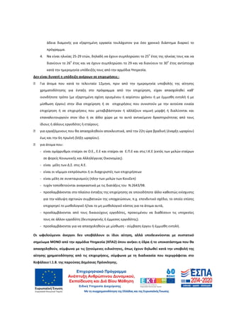 15
άδεια διαμονής για εξαρτημένη εργασία τουλάχιστον για όσο χρονικό διάστημα διαρκεί το
πρόγραμμα.
4. Να είναι ηλικίας 25-29 ετών, δηλαδή να έχουν συμπληρώσει το 25
ο
έτος της ηλικίας τους και να
διανύουν το 26
ο
έτος και να έχουν συμπληρώσει το 29 και να διανύουν το 30
ο
έτος αντίστοιχα
κατά την ημερομηνία υπόδειξής τους από την αρμόδια Υπηρεσία.
Δεν είναι δυνατή η υπόδειξη ανέργων σε επιχειρήσεις :
□ Για άτομα που κατά το τελευταίο 12μηνο, πριν από την ημερομηνία υποβολής της αίτησης
χρηματοδότησης για ένταξη στο πρόγραμμα από την επιχείρηση, είχαν απασχοληθεί καθ’
οιονδήποτε τρόπο (με εξαρτημένη σχέση ορισμένου ή αορίστου χρόνου ή με έμμισθη εντολή ή με
μίσθωση έργου) στην ίδια επιχείρηση ή σε επιχειρήσεις που συνιστούν με την αιτούσα ενιαία
επιχείρηση ή σε επιχειρήσεις που μεταβιβάστηκαν ή αλλάζουν νομική μορφή ή διαλύονται και
επαναλειτουργούν στον ίδιο ή σε άλλο χώρο με το αυτό αντικείμενο δραστηριότητας από τους
ίδιους ή άλλους εργοδότες ή εταίρους.
□ για εργαζόμενους που θα απασχοληθούν αποκλειστικά, από την 22η ώρα βραδινή (έναρξη ωραρίου)
έως και την 6η πρωϊνή (λήξη ωραρίου).
□ για άτομα που:
- είναι ομόρρυθμοι εταίροι σε Ο.Ε., Ε.Ε και εταίροι σε Ε.Π.Ε και στις Ι.Κ.Ε (εκτός των μελών εταίρων
σε φορείς Κοινωνικής και Αλληλέγγυας Οικονομίας).
- είναι μέλη των Δ.Σ. στις Α.Ε.
- είναι οι νόμιμοι εκπρόσωποι ή οι διαχειριστές των επιχειρήσεων
- είναι μέλη σε συνεταιρισμούς (πλην των μελών των ΚοινΣεπ)
- τυχόν τοποθετούνται αναγκαστικά με τις διατάξεις του Ν.2643/98.
- προσλαμβάνονται στο πλαίσιο ένταξης της επιχείρησης σε οποιοδήποτε άλλο καθεστώς ενίσχυσης
για την κάλυψη σχετικών συμβατικών της υποχρεώσεων, π.χ. επενδυτικό σχέδιο, το οποίο επίσης
επιχορηγεί το μισθολογικό ή/και το μη μισθολογικό κόστος για τα άτομα αυτά,
- προσλαμβάνονται από τους δικαιούχους εργοδότες, προκειμένου να διαθέσουν τις υπηρεσίες
τους σε άλλον εργοδότη (δευτερογενής ή έμμεσος εργοδότης).
- προσλαμβάνονται για να απασχοληθούν με μίσθωση - σύμβαση έργου ή έμμισθη εντολή.
Οι ωφελούμενοι άνεργοι δεν υποβάλλουν οι ίδιοι αίτηση, αλλά υποδεικνύονται με συστατικό
σημείωμα ΜΟΝΟ από την αρμόδια Υπηρεσία (ΚΠΑ2) όπου ανήκει η έδρα ή το υποκατάστημα που θα
απασχοληθούν, σύμφωνα με τις ζητούμενες ειδικότητες, όπως έχουν δηλωθεί κατά την υποβολή της
αίτησης χρηματοδότησης από τις επιχειρήσεις, σύμφωνα με τη διαδικασία που περιγράφεται στο
Κεφάλαιο Ι.1.8. της παρούσας Δημόσιας Πρόσκλησης.
ΑΔΑ: 60ΔΕ4691Ω2-5ΗΑ
 