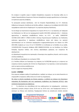 20
Στη συνέχεια το αρμόδιο τμήμα ή Γραφείο Απασχόλησης ενημερώνει τον δικαιούχο καθώς και το
Γραφείο Παρακολούθησης Ενεργητικών Πολιτικών Απασχόλησης περιοχής αρμοδιότητας του δικαιούχου
σε περίπτωση εγκριτικής απόφασης.
Τα εγκεκριμένα κριτήρια αξιολόγησης από την Επιτροπή Παρακολούθησης του Ε.Π. «Ανάπτυξη
Ανθρώπινου Δυναμικού, Εκπαίδευση και δια βίου μάθηση» σύμφωνα με την απόφαση Νο11/30-9-2016
περιγράφονται αναλυτικά στο Παράρτημα ΙV της παρούσας Δημόσιας Πρόσκλησης.
Για τον έλεγχο των περιπτώσεων επιχειρήσεων του σημείου ΧΙΙΙ του 4.1.1. της παρούσας, κατ’ εφαρμογή
των διαδικασιών του ΣΔΕ για την προγραμματική περίοδο 2014-2020, Διαδικασία ΔΙΙΙ_2 : «Ανάκτηση
αχρεωστήτως ή παρανόμως καταβληθέντων ποσών», της Κ.Υ.Α. με αριθμ. 126829/EΥΘΥ
1217/08.12.2015 (ΦΕΚ Β΄ 2784/21.12.2015) «Σύστημα δημοσιονομικών διορθώσεων και διαδικασίες
ανάκτησης αχρεωστήτως ή παρανόμως καταβληθέντων ποσών από πόρους του κρατικού
προϋπολογισμού για την υλοποίηση προγραμμάτων συγχρηματοδοτούμενων στο πλαίσιο του ΕΣΠΑ
2014-2020, σύμφωνα με το αρ. 22 του Ν. 4314/2014» σε συνδυασμό με τις διατάξεις της με αριθμ.
11319/09-09-2016 Υπουργικής Απόφασης (ΦΕΚ 3048/Β/23-09-2016), και των διατάξεων του Κώδικα
Είσπραξης Δημοσίων Εσόδων, από τον/τους φορέα/φορείς χορήγησης των ενισχύσεων θα
αξιολογούνται:
α) η φορολογική ενημερότητα που προσκομίζει ο δικαιούχος στους αρμόδιους ελεγκτές κατά την πρώτη
επιτόπια επαλήθευση.
β) οι διαθέσιμες πληροφορίες του συστήματος TAXIS,
γ) η Υπεύθυνη Δήλωση των δικαιούχων της ενίσχυσης του Ν.1599/1986 σχετικά με τη σώρευση των
ενισχύσεων ήσσονος σημασίας (de minimis) του Παραρτήματος ΙI της παρούσας η οποία προσκομίζεται
κατά την πρώτη επιτόπια επαλήθευση και
δ) από το αρχείο της Υπηρεσίας (ΚΠΑ2)
Ι.1.9.3 – ΕΓΚΡΙΣΗ
Στην εγκριτική απόφαση πράξης ΚΕ προσδιορίζεται ο αριθμός των ατόμων, για τα οποία δικαιούται να
επιχορηγηθεί η επιχείρηση, καθώς επίσης και το ποσό της επιχορήγησης.
Με στόχο τη σύζευξη προσφοράς και ζήτησης εργασίας, η υπόδειξη των ανέργων στις δικαιούχους
επιχειρήσεις θα διενεργείται από τους εργασιακούς συμβούλους των Υπηρεσιών (Κ.Π.Α.2), μέσω
συστατικού σημειώματος και σύμφωνα με:
i) Τις ειδικότητες που αποκτήθηκαν από τους ωφελουμένους του προγράμματος «απόκτησης
εργασιακής εμπειρίας ανέργων ηλικίας 25-29 ετών και 18-24 ετών», ανά Περιφερειακή Ενότητα. Η
κατανομή των θέσεων ανά ειδικότητα, Περιφερειακή Ενότητα και εκπαιδευτικό επίπεδο αποτελεί
ΑΔΑ: 60ΔΕ4691Ω2-5ΗΑ
 