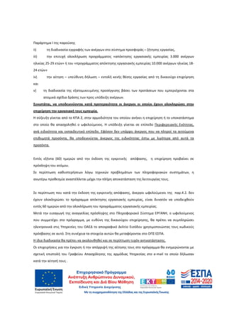 21
Παράρτημα I της παρούσης
ii) τη διαδικασία εγγραφής των ανέργων στο σύστημα προσφοράς – ζήτησης εργασίας,
iii) την επιτυχή ολοκλήρωση προγράμματος «απόκτησης εργασιακής εμπειρίας 3.000 ανέργων
ηλικίας 25-29 ετών» ή του «προγράμματος απόκτησης εργασιακής εμπειρίας 10.000 ανέργων ηλικίας 18-
24 ετών»
iv) την αίτηση – υπεύθυνη δήλωση – εντολή κενής θέσης εργασίας από τη δικαιούχο επιχείρηση
και
v) τη διαδικασία της εξατομικευμένης προσέγγισης βάσει των προτάσεων που εμπεριέχονται στα
ατομικά σχέδια δράσης των προς υπόδειξη ανέργων.
Συνιστάται, να υποδεικνύονται κατά προτεραιότητα οι άνεργοι οι οποίοι έχουν ολοκληρώσει στην
επιχείρηση την εργασιακή τους εμπειρία.
Η σύζευξη γίνεται από το ΚΠΑ 2, στην αρμοδιότητα του οποίου ανήκει η επιχείρηση ή το υποκατάστημα
στο οποίο θα απασχοληθεί ο ωφελούμενος. Η υπόδειξη γίνεται σε επίπεδο Περιφερειακής Ενότητας,
ανά ειδικότητα και εκπαιδευτικό επίπεδο. Εφόσον δεν υπάρχει άνεργος που να πληροί τα αιτούμενα
επιθυμητά προσόντα, θα υποδεικνύεται άνεργος της ειδικότητας έστω με λιγότερα από αυτά τα
προσόντα.
Εντός εξήντα (60) ημερών από την έκδοση της εγκριτικής απόφασης, η επιχείρηση προβαίνει σε
πρόσληψη του ατόμου.
Σε περίπτωση καθυστερήσεων λόγω τεχνικών προβλημάτων των πληροφοριακών συστημάτων, η
ανωτέρω προθεσμία αναστέλλεται μέχρι την πλήρη αποκατάσταση της λειτουργίας τους.
Σε περίπτωση που κατά την έκδοση της εγκριτικής απόφασης, άνεργοι ωφελούμενοι της παρ.4.2. δεν
έχουν ολοκληρώσει το πρόγραμμα απόκτησης εργασιακής εμπειρίας, είναι δυνατόν να υποδειχθούν
εντός 60 ημερών από την ολοκλήρωση του προγράμματος εργασιακής εμπειρίας.
Μετά την εισαγωγή της αναγγελίας πρόσληψης στο Πληροφοριακό Σύστημα ΕΡΓΑΝΗ, ο ωφελούμενος
που συμμετέχει στο πρόγραμμα, με ευθύνη της δικαιούχου επιχείρησης, θα πρέπει να συμπληρώσει
ηλεκτρονικά στις Υπηρεσίες του ΟΑΕΔ το απογραφικό Δελτίο Εισόδου χρησιμοποιώντας τους κωδικούς
πρόσβασης σε αυτό. Στη συνέχεια τα στοιχεία αυτών θα μεταφέρονται στο ΟΠΣ ΕΣΠΑ.
Η ίδια διαδικασία θα πρέπει να ακολουθηθεί και σε περίπτωση τυχόν αντικατάστασης.
Οι επιχειρήσεις για την έγκριση ή την απόρριψή της αίτησης τους στο πρόγραμμα θα ενημερώνονται με
σχετική επιστολή του Γραφείου Απασχόλησης της αρμόδιας Υπηρεσίας στο e-mail το οποίο δήλωσαν
κατά την αίτησή τους .
ΑΔΑ: 60ΔΕ4691Ω2-5ΗΑ
 