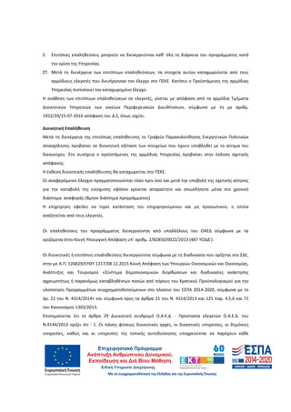 28
Ε. Επιτόπιες επαληθεύσεις μπορούν να διενεργούνται καθ’ όλη τη διάρκεια του προγράμματος κατά
την κρίση της Υπηρεσίας.
ΣΤ. Μετά τη διενέργεια των επιτόπιων επαληθεύσεων, τα στοιχεία αυτών καταχωρούνται από τους
αρμόδιους ελεγκτές που διενήργησαν τον έλεγχο στο ΠΣΚΕ. Κατόπιν ο Προϊστάμενος της αρμόδιας
Υπηρεσίας πιστοποιεί τον καταχωρημένο έλεγχο.
Η ανάθεση των επιτόπιων επαληθεύσεων σε ελεγκτές, γίνεται με απόφαση από τα αρμόδια Τμήματα
Διοικητικών Υπηρεσιών των οικείων Περιφερειακών Διευθύνσεων, σύμφωνα με τη με αριθμ.
1952/39/15-07-2016 απόφαση του Δ.Σ, όπως ισχύει.
Διοικητική Επαλήθευση
Μετά τη διενέργεια της επιτόπιας επαλήθευσης το Γραφείο Παρακολούθησης Ενεργητικών Πολιτικών
απασχόλησης προβαίνει σε διοικητική εξέταση των στοιχείων που έχουν υποβληθεί με το αίτημα του
δικαιούχου. Στη συνέχεια ο προϊστάμενος της αρμόδιας Υπηρεσίας προβαίνει στην έκδοση σχετικής
απόφασης.
Η έκθεση διοικητικής επαλήθευσης θα καταχωρείται στο ΠΣΚΕ.
Οι αναφερόμενοι έλεγχοι πραγματοποιούνται τόσο πριν όσο και μετά την υποβολή της σχετικής αίτησης
για την καταβολή της ενίσχυσης εφόσον κρίνεται απαραίτητο και οπωσδήποτε μέσα στο χρονικό
διάστημα αναφοράς (8μηνο διάστημα προγράμματος)
Η επιχείρηση οφείλει να τηρεί κατάσταση του επιχορηγούμενου και μη προσωπικού, η οποία
αναζητείται από τους ελεγκτές.
Οι επαληθεύσεις του προγράμματος διενεργούνται από υπαλλήλους του ΟΑΕΔ σύμφωνα με τα
οριζόμενα στην Κοινή Υπουργική Απόφαση υπ’ αριθμ. 2/82850/0022/2013 (487 ΥΟΔΔ’).
Οι διοικητικές ή επιτόπιες επαληθεύσεις διενεργούνται σύμφωνα με τη διαδικασία που ορίζεται στο ΣΔΕ,
στην με Α.Π. 126829/ΕΥΘΥ 1217/08.12.2015 Κοινή Απόφαση των Υπουργών Οικονομικών και Οικονομίας,
Ανάπτυξης και Τουρισμού «Σύστημα δημοσιονομικών διορθώσεων και διαδικασίες ανάκτησης
αχρεωστήτως ή παρανόμως καταβληθέντων ποσών από πόρους του Κρατικού Προϋπολογισμού για την
υλοποίηση Προγραμμάτων συγχρηματοδοτούμενων στο πλαίσιο του ΕΣΠΑ 2014-2020, σύμφωνα με το
άρ. 22 του Ν. 4314/2014» και σύμφωνα προς τα άρθρα 21 του Ν. 4314/2013 και 125 παρ. 4,5,6 και 71
του Κανονισμού 1303/2013.
Επισημαίνεται ότι το άρθρο 29 Διοικητική συνδρομή Ο.Α.Ε.Δ. - Προστασία ελεγκτών Ο.Α.Ε.Δ. του
Ν.4144/2013 ορίζει ότι : 1. Οι πάσης φύσεως διοικητικές αρχές, οι δικαστικές υπηρεσίες, οι δημόσιες
υπηρεσίες, καθώς και οι υπηρεσίες της τοπικής αυτοδιοίκησης υποχρεούνται να παρέχουν κάθε
ΑΔΑ: 60ΔΕ4691Ω2-5ΗΑ
 