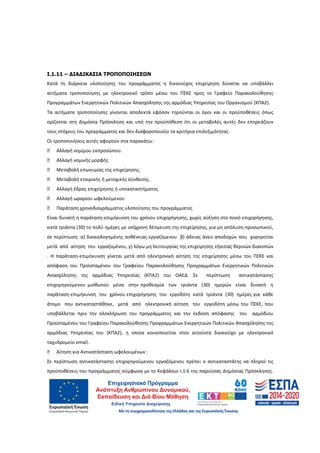 30
Ι.1.11 – ∆ΙΑ∆ΙΚΑΣΙΑ ΤΡΟΠΟΠΟΙΗΣΕΩΝ
Κατά τη διάρκεια υλοποίησης του προγράμματος η δικαιούχος επιχείρηση δύναται να υποβάλλει
αιτήματα τροποποίησης με ηλεκτρονικό τρόπο μέσω του ΠΣΚΕ προς το Γραφείο Παρακολούθησης
Προγραμμάτων Ενεργητικών Πολιτικών Απασχόλησης της αρμόδιας Υπηρεσίας του Οργανισμού (ΚΠΑ2).
Τα αιτήματα τροποποίησης γίνονται αποδεκτά εφόσον τηρούνται οι όροι και οι προϋποθέσεις όπως
ορίζονται στη Δημόσια Πρόσκληση και υπό την προϋπόθεση ότι οι μεταβολές αυτές δεν επηρεάζουν
τους στόχους του προγράμματος και δεν διαφοροποιούν τα κριτήρια επιλεξιμότητας .
Οι τροποποιήσεις αυτές αφορούν στα παρακάτω:
□ Αλλαγή νομίμου εκπροσώπου.
□ Αλλαγή νομικής μορφής
□ Μεταβολή επωνυμίας της επιχείρησης.
□ Μεταβολή εταιρικής ή μετοχικής σύνθεσης.
□ Αλλαγή έδρας επιχείρησης ή υποκαταστήματος
□ Αλλαγή ωραρίου ωφελούμενου
□ Παράταση χρονοδιαγράμματος υλοποίησης του προγράμματος
Είναι δυνατή η παράταση-επιμήκυνση του χρόνου επιχορήγησης, χωρίς αύξηση στο ποσό επιχορήγησης,
κατά τριάντα (30) το πολύ ημέρες με ισόχρονη δέσμευση της επιχείρησης, για μη απόλυση προσωπικού,
σε περίπτωση: α) δικαιολογημένης ασθένειας εργαζόμενου β) άδειας άνευ αποδοχών που χορηγείται
μετά από αίτηση του εργαζομένου, γ) λόγω μη λειτουργίας της επιχείρησης εξαιτίας θερινών διακοπών
. Η παράταση-επιμήκυνση γίνεται μετά από ηλεκτρονική αίτηση της επιχείρησης μέσω του ΠΣΚΕ και
απόφαση του Προϊσταμένου του Γραφείου Παρακολούθησης Προγραμμάτων Ενεργητικών Πολιτικών
Απασχόλησης της αρμόδιας Υπηρεσίας (ΚΠΑ2) του ΟΑΕ∆. Σε περίπτωση αντικατάστασης
επιχορηγούμενου μισθωτού μέσα στην προθεσμία των τριάντα (30) ημερών είναι δυνατή η
παράταση-επιμήκυνση του χρόνου επιχορήγησης του εργοδότη κατά τριάντα (30) ημέρες για κάθε
άτομο που αντικαταστάθηκε, μετά από ηλεκτρονική αίτηση του εργοδότη μέσω του ΠΣΚΕ, που
υποβάλλεται πριν την ολοκλήρωση του προγράμματος και την έκδοση απόφασης του αρμόδιου
Προϊσταμένου του Γραφείου Παρακολούθησης Προγραμμάτων Ενεργητικών Πολιτικών Απασχόλησης της
αρμόδιας Υπηρεσίας του (ΚΠΑ2), η οποία κοινοποιείται στον αιτούντα δικαιούχο με ηλεκτρονικό
ταχυδρομείο email.
□ Αίτηση για Αντικατάσταση ωφελουμένων :
Σε περίπτωση αντικατάστασης επιχορηγούμενου εργαζόμενου πρέπει ο αντικαταστάτης να πληροί τις
προϋποθέσεις του προγράμματος σύμφωνα με το Κεφάλαιο Ι.1.6 της παρούσας Δημόσιας Πρόσκλησης.
ΑΔΑ: 60ΔΕ4691Ω2-5ΗΑ
 