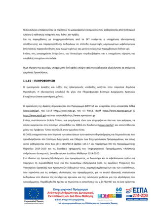 36
Οι δικαιούχοι υποχρεούνται να τηρήσουν τις μακροχρόνιες δεσμεύσεις που καθορίζονται από το θεσμικό
πλαίσιο / καθεστώς ενίσχυσης που διέπει την πράξη.
Για τις παρεμβάσεις με συγχρηματοδότηση από το ΕΚΤ εισάγεται η υποχρέωση ηλεκτρονικής
αποθήκευσης και παρακολούθησης δεδομένων σε επίπεδο συμμετοχής μεμονωμένων ωφελούμενων
(microdata), παρακολούθησης των συμμετεχόντων και μετά το πέρας των παρεμβάσεων (follow-up).
Επίσης στις μακροχρόνιες δεσμεύσεις του δικαιούχου περιλαμβάνεται και η υποχρέωση τήρησης και
υποβολής στοιχείων microdata.
Η μη τήρηση της ανωτέρω υποχρέωσης θα ληφθεί υπόψη κατά την διαδικασία αξιολόγησης σε επόμενες
Δημόσιες Προσκλήσεις.
Ι.1.15 – ΠΛΗΡΟΦΟΡΗΣΗ
Η ημερομηνία έναρξης και λήξης της ηλεκτρονικής υποβολής ορίζεται στην παρούσα Δημόσια
Πρόσκληση. Η ηλεκτρονική υποβολή θα γίνει στο Πληροφοριακό Σύστημα Διαχείρισης Κρατικών
Ενισχύσεων (www.ependyseis.gr/mis).
Η πρόσκληση της Δράσης δημοσιεύεται στο Πρόγραμμα ΔΙΑΥΓΕΙΑ και αναρτάται στην ιστοσελίδα ΟΑΕΔ
(www.oaed.gr), του ΕΣΠΑ hhtp://www.espa.gr, του ΕΠ ΑΝΑΔ ΕΔΒΜ (http://www.epanad.gov.gr &
http://www.edulll.gr) και στην ιστοσελίδα htp://www.ependyseis.gr
Επίσης συντάσσονται Δελτία Τύπου, για ενημέρωση τόσο των επιχειρήσεων όσο και των ανέργων, τα
οποία αναρτώνται στην επίσημη ιστοσελίδα του ΟΑΕΔ στο διαδίκτυο (www.oaed.gr) και αποστέλλονται
μέσω του Γραφείου Τύπου του ΟΑΕΔ στον ημερήσιο τύπο.
Ο ΟΑΕΔ υποχρεούνται στην τήρηση των απαιτήσεων των κανόνων πληροφόρησης και δημοσιότητας που
προσδιορίζονται στο Σύστημα Διαχείρισης και Ελέγχου των Επιχειρησιακών Προγραμμάτων, και όπως
αυτοί καθορίζονται στον Καν. (ΕΕ) 1303/2013 (άρθρο 115-17 και Παράρτημα ΧΙΙ) της Προγραμματικής
Περιόδου 2014-2020 και τις διατάξεις εφαρμογής του Επιχειρησιακού Προγράμματος «Ανάπτυξη
Ανθρώπινου Δυναμικού, Εκπαίδευση και Δια Βίου Μάθηση» 2014-2020.
Στο πλαίσιο της έρευνας/αξιολόγησης του προγράμματος, οι δικαιούχοι και οι ωφελούμενοι πρέπει να
παρέχουν τη συγκατάθεσή τους για την περαιτέρω επεξεργασία (από τις αρμόδιες Υπηρεσίες του
Υπουργείου Εργασίας) των προσωπικών δεδομένων τους, συμπεριλαμβανομένων και των ευαίσθητων,
που τηρούνται για τις ανάγκες υλοποίησης του προγράμματος, για το σκοπό εξαγωγής στατιστικών
δεδομένων στο πλαίσιο της διενέργειας ερευνών και της εκπόνησης μελετών για την αξιολόγηση του
προγράμματος. Παράλληλα θα πρέπει να τηρούνται οι απαιτήσεις του ν.2472/1997 και τα όσα ορίζονται
ΑΔΑ: 60ΔΕ4691Ω2-5ΗΑ
 