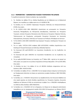 4
Ι.1.1 – ΝΟΜΟΘΕΤΙΚΟ – ΚΑΝΟΝΙΣΤΙΚΟ ΠΛΑΙΣΙΟ ΥΛΟΠΟΙΗΣΗΣ ΤΗΣ ∆ΡΑΣΗΣ
Το νομοθετικό-κανονιστικό πλαίσιο της δράσης έχει συμπεριλάβει:
1. Τις διατάξεις του άρθρου 90 του «Κώδικα Νομοθεσίας για την Κυβέρνηση και τα Κυβερνητικά
Όργανα», που κυρώθηκε με το άρθρο πρώτο του π.δ. 63/2005 (Α’ 98).
2. Τις διατάξεις του π.δ. 116/2014 «Οργανισμός Υπουργείου Ανάπτυξης και Ανταγωνιστικότητας»
(Α’185), όπως ισχύει.
3. Το ΠΔ 123/04-11-2016 (ΦΕΚ 208/Α/2016) «Ανασύσταση και μετονομασία του Υπουργείου
Διοικητικής Μεταρρύθμισης και Ηλεκτρονικής Διακυβέρνησης, ανασύσταση του Υπουργείου
Τουρισμού, σύσταση Υπουργείου Μεταναστευτικής Πολιτικής και Υπουργείου Ψηφιακής Πολιτικής,
Τηλεπικοινωνιών και Ενημέρωσης, μετονομασία Υπουργείων Εσωτερικών και Διοικητικής
Ανασυγκρότησης, Οικονομίας, Ανάπτυξης και Τουρισμού και Υποδομών, Μεταφορών και Δικτύων»
4. Το ΠΔ 125/05-11-2016 (ΦΕΚ 210/Α/2016) περί Διορισμού Υπουργών, Αναπληρωτών Υπουργών και
Υφυπουργών
5. Την υπ. αριθμ. Υ197/16.11.2016 απόφαση (ΦΕΚ Β/3722/2016) «Ανάθεση Αρμοδιοτήτων στον
Αναπληρωτή Υπουργό Οικονομίας και Ανάπτυξης, Αλέξανδρο Χαρίτση».
6. Τον Κανονισμό (ΕΕ) αριθ.1303/2013 του Ευρωπαϊκού Κοινοβουλίου και του Συμβουλίου της
17/12/2013.
7. Τον Κανονισμό (ΕΕ) αριθ. 1304/2013 του Ευρωπαϊκού Κοινοβουλίου και του Συμβουλίου της
17/12/2013.
8. Την με αριθμ.361/2003 Σύσταση της Επιτροπής, της 6
ης
Μαΐου 2003, σχετικά με τον ορισμό των
πολύ μικρών, των μικρών και των μεσαίων επιχειρήσεων (Επίσημη Εφημερίδα L 124 της 20.05.2003),
όπως ισχύει.
9. Τις διατάξεις της παρ. 2 του άρθρου 12 του π.δ. 80/2016 «Ανάληψη υποχρεώσεων από τους
διατάκτες» (ΦΕΚ 145/Α/5-8-2016)
10. Τις διατάξεις του άρθρου 29 του ν. 1262/1982 «Για την παροχή κινήτρων ενίσχυσης της Οικονομικής
και Περιφερειακής Ανάπτυξης της Χώρας και τροποποίηση συναφών διατάξεων» (ΦΕΚ 70/Α/1982),
όπως ισχύει.
11. Τις διατάξεις του ν. 4144/2013 «Αντιμετώπιση της παραβατικότητας στην Κοινωνική Ασφάλιση και
στην αγορά εργασίας και λοιπές διατάξεις αρμοδιότητας του Υπουργείου Εργασίας, Κοινωνικής
Ασφάλισης και Πρόνοιας» (Α’ 88), που αντικατέστησε το άρθρο 2 του ν. 2956/2001 «Αναδιάρθρωση
του ΟΑΕΔ και άλλες διατάξεις» (ΦΕΚ 258/Α/2013).
12. Τις διατάξεις του ν. 4314/2014 «Α) Για τη διαχείριση, τον έλεγχο και την εφαρμογή αναπτυξιακών
παρεμβάσεων για την προγραμματική περίοδο 2014−2020, Β) Ενσωμάτωση της Οδηγίας 2012/17
ΑΔΑ: 60ΔΕ4691Ω2-5ΗΑ
 