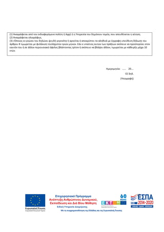63
(1) Αναγράφεται από τον ενδιαφερόμενο πολίτη ή Αρχή ή η Υπηρεσία του δημόσιου τομέα, που απευθύνεται η αίτηση.
(2) Αναγράφεται ολογράφως.
(3) «Όποιος εν γνώσει του δηλώνει ψευδή γεγονότα ή αρνείται ή αποκρύπτει τα αληθινά με έγγραφη υπεύθυνη δήλωση του
άρθρου 8 τιμωρείται με φυλάκιση τουλάχιστον τριών μηνών. Εάν ο υπαίτιος αυτών των πράξεων σκόπευε να προσπορίσει στον
εαυτόν του ή σε άλλον περιουσιακό όφελος βλάπτοντας τρίτον ή σκόπευε να βλάψει άλλον, τιμωρείται με κάθειρξη μέχρι 10
ετών.
Hμερομηνία: …… 20….
Ο/ Δηλ.
(Υπογραφή)
ΑΔΑ: 60ΔΕ4691Ω2-5ΗΑ
 