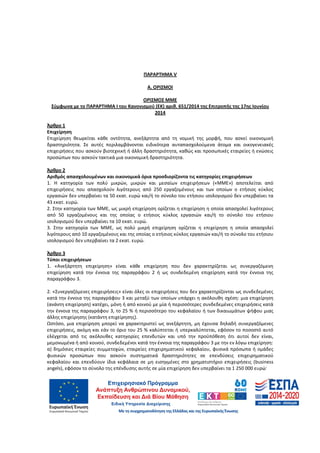 77
ΠΑΡΑΡΤΗΜΑ V
Α. ΟΡΙΣΜΟΙ
ΟΡΙΣΜΟΣ ΜΜΕ
Σύμφωνα με το ΠΑΡΑΡΤΗΜΑ Ι του Κανονισμού (ΕΚ) αριθ. 651/2014 της Επιτροπής της 17ης Ιουνίου
2014
Άρθρο 1
Επιχείρηση
Επιχείρηση θεωρείται κάθε οντότητα, ανεξάρτητα από τη νομική της μορφή, που ασκεί οικονομική
δραστηριότητα. Σε αυτές περιλαμβάνονται ειδικότερα αυταπασχολούμενα άτομα και οικογενειακές
επιχειρήσεις που ασκούν βιοτεχνική ή άλλη δραστηριότητα, καθώς και προσωπικές εταιρείες ή ενώσεις
προσώπων που ασκούν τακτικά μια οικονομική δραστηριότητα.
Άρθρο 2
Αριθμός απασχολουμένων και οικονομικά όρια προσδιορίζοντα τις κατηγορίες επιχειρήσεων
1. Η κατηγορία των πολύ μικρών, μικρών και μεσαίων επιχειρήσεων («ΜΜΕ») αποτελείται από
επιχειρήσεις που απασχολούν λιγότερους από 250 εργαζομένους και των οποίων ο ετήσιος κύκλος
εργασιών δεν υπερβαίνει τα 50 εκατ. ευρώ και/ή το σύνολο του ετήσιου ισολογισμού δεν υπερβαίνει τα
43 εκατ. ευρώ.
2. Στην κατηγορία των ΜΜΕ, ως μικρή επιχείρηση ορίζεται η επιχείρηση η οποία απασχολεί λιγότερους
από 50 εργαζομένους και της οποίας ο ετήσιος κύκλος εργασιών και/ή το σύνολο του ετήσιου
ισολογισμού δεν υπερβαίνει τα 10 εκατ. ευρώ.
3. Στην κατηγορία των ΜΜΕ, ως πολύ μικρή επιχείρηση ορίζεται η επιχείρηση η οποία απασχολεί
λιγότερους από 10 εργαζομένους και της οποίας ο ετήσιος κύκλος εργασιών και/ή το σύνολο του ετήσιου
ισολογισμού δεν υπερβαίνει τα 2 εκατ. ευρώ.
Άρθρο 3
Τύποι επιχειρήσεων
1. «Ανεξάρτητη επιχείρηση» είναι κάθε επιχείρηση που δεν χαρακτηρίζεται ως συνεργαζόμενη
επιχείρηση κατά την έννοια της παραγράφου 2 ή ως συνδεδεμένη επιχείρηση κατά την έννοια της
παραγράφου 3.
2. «Συνεργαζόμενες επιχειρήσεις» είναι όλες οι επιχειρήσεις που δεν χαρακτηρίζονται ως συνδεδεμένες
κατά την έννοια της παραγράφου 3 και μεταξύ των οποίων υπάρχει η ακόλουθη σχέση: μια επιχείρηση
(ανάντη επιχείρηση) κατέχει, μόνη ή από κοινού με μία ή περισσότερες συνδεδεμένες επιχειρήσεις κατά
την έννοια της παραγράφου 3, το 25 % ή περισσότερο του κεφαλαίου ή των δικαιωμάτων ψήφου μιας
άλλης επιχείρησης (κατάντη επιχείρησης).
Ωστόσο, μια επιχείρηση μπορεί να χαρακτηριστεί ως ανεξάρτητη, μη έχουσα δηλαδή συνεργαζόμενες
επιχειρήσεις, ακόμη και εάν το όριο του 25 % καλύπτεται ή υπερκαλύπτεται, εφόσον το ποσοστό αυτό
ελέγχεται από τις ακόλουθες κατηγορίες επενδυτών και υπό την προϋπόθεση ότι αυτοί δεν είναι,
μεμονωμένα ή από κοινού, συνδεδεμένοι κατά την έννοια της παραγράφου 3 με την εν λόγω επιχείρηση:
α) δημόσιες εταιρείες συμμετοχών, εταιρείες επιχειρηματικού κεφαλαίου, φυσικά πρόσωπα ή ομάδες
φυσικών προσώπων που ασκούν συστηματικά δραστηριότητες σε επενδύσεις επιχειρηματικού
κεφαλαίου και επενδύουν ίδια κεφάλαια σε μη εισηγμένες στο χρηματιστήριο επιχειρήσεις (business
angels), εφόσον το σύνολο της επένδυσης αυτής σε μία επιχείρηση δεν υπερβαίνει τα 1 250 000 ευρώ·
ΑΔΑ: 60ΔΕ4691Ω2-5ΗΑ
 