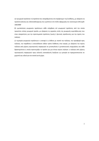 3
α) «γεωργικά προϊόντα» τα προϊόντα που απαριθμούνται στο παράρτημα I της Συνθήκης, με εξαίρεση τα
προϊόντα αλιείας και υδατοκαλλιέργειας που εμπίπτουν στο πεδίο εφαρμογής του κανονισμού (ΕΚ) αριθ.
104/2000·
β) «μεταποίηση γεωργικών προϊόντων» κάθε επέμβαση επί γεωργικού προϊόντος από την οποία
προκύπτει επίσης γεωργικό προϊόν, με εξαίρεση τις εργασίες εντός της γεωργικής εκμετάλλευσης που
είναι απαραίτητες για την προετοιμασία προϊόντος ζωικής ή φυτικής προέλευσης για την πρώτη του
πώληση·
γ) «εμπορία γεωργικών προϊόντων» η κατοχή ή η έκθεση με σκοπό την πώληση, την προσφορά προς
πώληση, την παράδοση ή οποιονδήποτε άλλον τρόπο διάθεσης στην αγορά, με εξαίρεση την πρώτη
πώληση από μέρους πρωτογενούς παραγωγού σε μεταπωλητές ή μεταποιητικές επιχειρήσεις και κάθε
δραστηριότητα η οποία προετοιμάζει το προϊόν για μια τέτοια πρώτη πώληση· η πώληση από μέρους
πρωτογενούς παραγωγού προς τελικούς καταναλωτές λογίζεται ως εμπορία αν πραγματοποιείται σε
χωριστό και ειδικό για τον σκοπό αυτό χώρο.
ΑΔΑ: 60ΔΕ4691Ω2-5ΗΑ
 