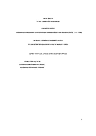 6
ΠΑΡΑΡΤΗΜΑ IX
ΑΙΤΗΣΗ ΧΡΗΜΑΤΟΔΟΤΗΣΗ ΠΡΑΞΗΣ
ΟΝΟΜΑΣΙΑ ΔΡΑΣΗΣ
«Πρόγραμμα επιχορήγησης επιχειρήσεων για την απασχόληση 1.295 ανέργων, ηλικίας 25-29 ετών»
ΟΝΟΜΑΣΙΑ ΕΝΔΙΑΜΕΣΟΥ ΦΟΡΕΑ ΔΙΑΧΕΙΡΙΣΗΣ
ΟΡΓΑΝΙΣΜΟΣ ΑΠΑΣΧΟΛΗΣΗΣ ΕΡΓΑΤΙΚΟΥ ΔΥΝΑΜΙΚΟΥ (ΟΑΕΔ)
ΕΝΤΥΠΟ ΥΠΟΒΟΛΗΣ ΑΙΤΗΣΗΣ ΧΡΗΜΑΤΟΔΟΤΗΣΗΣ ΠΡΑΞΗΣ
ΚΩΔΙΚΟΣ ΠΡΑΞΗΣ(ΕΡΓΟΥ)
(ΑΡΙΘΜΟΣ ΗΛΕΚΤΡΟΝΙΚΗΣ ΥΠΟΒΟΛΗΣ)
Ημερομηνία ηλεκτρονικής υποβολής
ΑΔΑ: 60ΔΕ4691Ω2-5ΗΑ
 