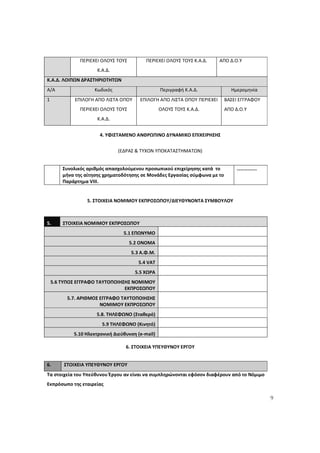 9
ΠΕΡΙΕΧΕΙ ΟΛΟΥΣ ΤΟΥΣ
Κ.Α.Δ.
ΠΕΡΙΕΧΕΙ ΟΛΟΥΣ ΤΟΥΣ Κ.Α.Δ. ΑΠΟ Δ.Ο.Υ
Κ.Α.Δ. ΛΟΙΠΩΝ ΔΡΑΣΤΗΡΙΟΤΗΤΩΝ
Α/Α Κωδικός Περιγραφή Κ.Α.Δ. Ημερομηνία
1 ΕΠΙΛΟΓΗ ΑΠΟ ΛΙΣΤΑ ΟΠΟΥ
ΠΕΡΙΕΧΕΙ ΟΛΟΥΣ ΤΟΥΣ
Κ.Α.Δ.
ΕΠΙΛΟΓΗ ΑΠΟ ΛΙΣΤΑ ΟΠΟΥ ΠΕΡΙΕΧΕΙ
ΟΛΟΥΣ ΤΟΥΣ Κ.Α.Δ.
ΒΑΣΕΙ ΕΓΓΡΑΦΟΥ
ΑΠΟ Δ.Ο.Υ
4. ΥΦΙΣΤΑΜΕΝΟ ΑΝΘΡΩΠΙΝΟ ΔΥΝΑΜΙΚΟ ΕΠΙΧΕΙΡΗΣΗΣ
(ΕΔΡΑΣ & ΤΥΧΟΝ ΥΠΟΚΑΤΑΣΤΗΜΑΤΩΝ)
Συνολικός αριθμός απασχολούμενου προσωπικού επιχείρησης κατά το
μήνα της αίτησης χρηματοδότησης σε Μονάδες Εργασίας σύμφωνα με το
Παράρτημα VIII.
…………….
5. ΣΤΟΙΧΕΙΑ ΝΟΜΙΜΟΥ ΕΚΠΡΟΣΩΠΟΥ/ΔΙΕΥΘΥΝΟΝΤΑ ΣΥΜΒΟΥΛΟΥ
5. ΣΤΟΙΧΕΙΑ ΝΟΜΙΜΟΥ ΕΚΠΡΟΣΩΠΟΥ
5.1 ΕΠΩΝΥΜΟ
5.2 ΟΝΟΜΑ
5.3 Α.Φ.Μ.
5.4 VAT
5.5 ΧΩΡΑ
5.6 ΤΥΠΟΣ ΕΓΓΡΑΦΟ ΤΑΥΤΟΠΟΙΗΣΗΣ ΝΟΜΙΜΟΥ
ΕΚΠΡΟΣΩΠΟΥ
5.7. ΑΡΙΘΜΟΣ ΕΓΓΡΑΦΟ ΤΑΥΤΟΠΟΙΗΣΗΣ
ΝΟΜΙΜΟΥ ΕΚΠΡΟΣΩΠΟΥ
5.8. ΤΗΛΕΦΩΝΟ (Σταθερό)
5.9 ΤΗΛΕΦΩΝΟ (Κινητό)
5.10 Ηλεκτρονική Διεύθυνση (e-mail)
6. ΣΤΟΙΧΕΙΑ ΥΠΕΥΘΥΝΟΥ ΕΡΓΟΥ
6. ΣΤΟΙΧΕΙΑ ΥΠΕΥΘΥΝΟΥ ΕΡΓΟΥ
Τα στοιχεία του Υπεύθυνου Έργου αν είναι να συμπληρώνονται εφόσον διαφέρουν από το Νόμιμο
Εκπρόσωπο της εταιρείας
ΑΔΑ: 60ΔΕ4691Ω2-5ΗΑ
 