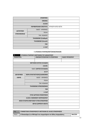10
ΕΠΩΝΥΜΟ
ΟΝΟΜΑ
Α.Φ.Μ
ΠΕΡΙΦΕΡΕΙΑΚΗ ΕΝΟΤΗΤΑ ΕΠΙΛΟΓΗ ΑΠΟ ΛΙΣΤΑ
ΟΔΟΣ – ΑΡΙΘΜΟΣ
ΠΟΛΗ
ΔΙΕΥΘΥΝΣΗ
ΕΠΙΚΟΙΝΩΝΙΑΣ
ΤΑΧ. ΚΩΔΙΚΟΣ
ΤΗΛΕΦΩΝΟ (Σταθερό)
ΤΗΛΕΦΩΝΟ (Κινητό)
FAX
e-mail
7. ΣΤΟΙΧΕΙΑ ΕΤΑΙΡΩΝ/ΜΕΤΟΧΩΝ/ΕΝΙΑΙΩΝ
7. ΣΤΟΙΧΕΙΑ ΕΤΑΙΡΩΝ Ή ΜΕΤΟΧΩΝ ΤΟΥ ΔΙΚΑΙΟΥΧΟΥ
ΠΟΣΟΣΤΟ% ΟΝΟΜΑΤΕΠΩΝΥΜΟ Ή ΕΠΩΝΥΜΙΑ ΕΙΔΟΣ ΠΡΟΣΩΠΟΥ
ΜΕΤΟΧΟΣ ΕΚΤΟΣ ΕΛΛΑΔΟΣ
Α.Φ.Μ.
V.A.T. (ΕΚΤΟΣ ΕΛΛΑΔΟΣ)
Δ.Ο.Υ
ΧΩΡΑ ΕΓΚΑΤΑΣΤΑΣΗΣ/ΔΙΑΜΟΝΗΣ
ΟΔΟΣ – ΑΡΙΘΜΟΣ
ΠΟΛΗ
ΔΙΕΥΘΥΝΣΗ
ΕΔΡΑΣ
ΤΑΧ. ΚΩΔΙΚΑΣ
ΤΗΛΕΦΩΝΟ ΕΠΙΚΟΙΝΩΝΙΑΣ
FAX
e-mail
ΕΤΟΣ ΙΔΡΥΣΗΣ ΕΠΙΧΕΙΡΗΣΗΣ
Α.Φ.Μ. ΝΟΜΙΜΟΥ ΕΚΠΡΟΣΩΠΟΥ
ΘΕΣΗ ΕΤΑΙΡΟΥ/ΜΕΤΟΧΟΥ ΣΤΗΝ ΕΠΙΧΕΙΡΗΣΗ
ΦΥΛΟ (ΑΡΡΕΝ Ή ΘΗΛΥ)
7.1 ΣΥΜΜΕΤΟΧΗ ΕΠΙΧΕΙΡΗΣΗΣ Ή ΜΕΤΟΧΩΝ ΣΕ ΑΛΛΕΣ ΕΠΙΧΕΙΡΗΣΕΙΣ
7.1.1 Ο δικαιούχος ή οι Μέτοχοί του συμμετέχουν σε άλλες επιχειρήσεις; ΝΑΙ/ΟΧΙ
ΑΔΑ: 60ΔΕ4691Ω2-5ΗΑ
 