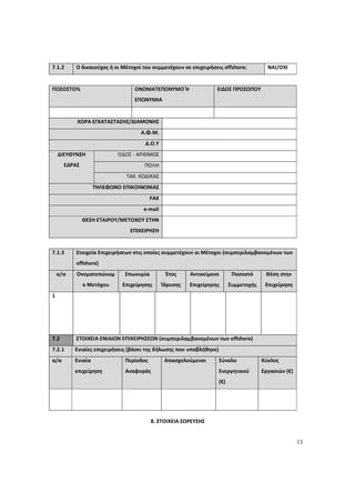11
7.1.2 Ο δικαιούχος ή οι Μέτοχοί του συμμετέχουν σε επιχειρήσεις offshore; ΝΑΙ/ΟΧΙ
ΠΟΣΟΣΤΟ% ΟΝΟΜΑΤΕΠΩΝΥΜΟ Ή
ΕΠΩΝΥΜΙΑ
ΕΙΔΟΣ ΠΡΟΣΩΠΟΥ
ΧΩΡΑ ΕΓΚΑΤΑΣΤΑΣΗΣ/ΔΙΑΜΟΝΗΣ
Α.Φ.Μ.
Δ.Ο.Υ
ΟΔΟΣ - ΑΡΙΘΜΟΣ
ΠΟΛΗ
ΔΙΕΥΘΥΝΣΗ
ΕΔΡΑΣ
ΤΑΧ. ΚΩΔΙΚΑΣ
ΤΗΛΕΦΩΝΟ ΕΠΙΚΟΙΝΩΝΙΑΣ
FAX
e-mail
ΘΕΣΗ ΕΤΑΙΡΟΥ/ΜΕΤΟΧΟΥ ΣΤΗΝ
ΕΠΙΧΕΙΡΗΣΗ
7.1.3 Στοιχεία Επιχειρήσεων στις οποίες συμμετέχουν οι Μέτοχοι (συμπεριλαμβανομένων των
offshore)
α/α Ονοματεπώνυμ
ο Μετόχου
Επωνυμία
Επιχείρησης
Έτος
Ίδρυσης
Αντικείμενο
Επιχείρησης
Ποσοστό
Συμμετοχής
Θέση στην
Επιχείρηση
1
7.2 ΣΤΟΙΧΕΙΑ ΕΝΙΑΙΩΝ ΕΠΙΧΕΙΡΗΣΕΩΝ (συμπεριλαμβανομένων των offshore)
7.2.1 Ενιαίες επιχειρήσεις (βάσει της δήλωσης που υποβλήθηκε)
α/α Ενιαία
επιχείρηση
Περίοδος
Αναφοράς
Απασχολούμενοι Σύνολο
Ενεργητικού
(€)
Κύκλος
Εργασιών (€)
8. ΣΤΟΙΧΕΙΑ ΣΩΡΕΥΣΗΣ
ΑΔΑ: 60ΔΕ4691Ω2-5ΗΑ
 